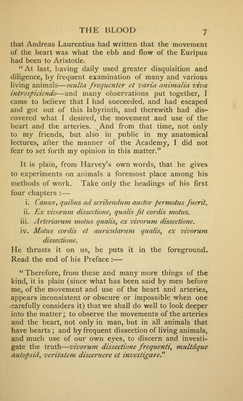 that Andreas Laurcntius liad written that the movement of the heart was what the ebb and flow of the Euripus had been to Aristotle. At last, having daily used greater disquisition and diligence, by frequent examination of many and various living animals—inulta frequenter et varia animalia viva iiitrospicicndo—and many observations put together, I came to believe that I had succeeded, and had escaped and got out of this labyrinth, and therewith had dis- covered what I desired, the movement and use of the heart and the arteries. And from that time, not only to my friends, but also in public in my anatomical lectures, after the manner of the Academy, I did not fear to set forth my opinion in this matter. It is plain, from Harvey's own words, that he gives to experiments on animals a foremost place among his methods of work. Take only the headings of his first four chapters :— i. Causa', quibiis ad scribendum auctor permotus fuerit. ii. Ex vivorum dissedione, qualis fit cordis motus. iii. Arteriarum motus qualis, ex vivorum dissedione. iv. Motus cordis et auriculariim qualis, ex vivorum dissedione. He thrusts it on us, he puts it in the foreground. Read the end of his Preface :—  Therefore, from these and many more things of the kind, it is plain (since what has been said by men before me, of the movement and use of the heart and arteries, appears inconsistent or obscure or impossible when one carefully considers it) that we shall do well to look deeper into the matter; to observe the movements of the arteries and the heart, not only in man, but in all animals that have hearts ; and by frequent dissection of living animals, and much use of our own eyes, to discern and investi- gate the truth—vivorum dissedione frequenti, multdque autopsid, veritatem discernere et investigare.^^