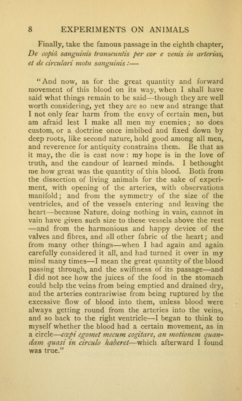 Finally, take the famous passage in the eighth chapter, De copkl sangiibiis transeuntis per cor e vents in arierias^ et de circulari motii sanguinis :— And now, as for the great quantity and forward movement of this blood on its way, when I shall have said what things remain to be said—though they are well worth considering, yet they are so new and strange that I not onl}' fear harm from the envy of certain men, but am afraid lest I make all men my enemies; so does custom, or a doctrine once imbibed and fixed down by deep roots, like second nature, hold good among all men, and reverence for antiquit}^ constrains them. Be that as it ma3% the die is cast now : my hope is in the love of truth, and the candour of learned minds. I bethought me how great was the quantity' of this blood. Both from the dissection of living animals for the sake of experi- ment, with opening of the arteries, with observations manifold; and from the symmetr\' of the size of the ventricles, and of the vessels entering and leaving the heart—because Nature, doing nothing in vain, cannot in vain have given such size to these vessels above the rest —and from the harmonious and happy device of the valves and fibres, and all other fabric of the heart; and from many other things—when I had again and again carefully considered it all, and had turned it over in my mind many times—I mean the great quantit}' of the blood passing through, and the swiftness of its passage—and I did not see how the juices of the food in the stomach could help the veins from being emptied and drained dr}^ and the arteries contrariwise from being ruptured by the excessive flow of blood into them, unless blood were always getting round from the arteries into the veins, and so back to the right ventricle—I began to think to myself whether the blood had a certain movement, as in a circle—coepi egoinet mecum cogitare, an motionem quan- dai}i quasi i7i circulo haberet—which afterward I found was true.