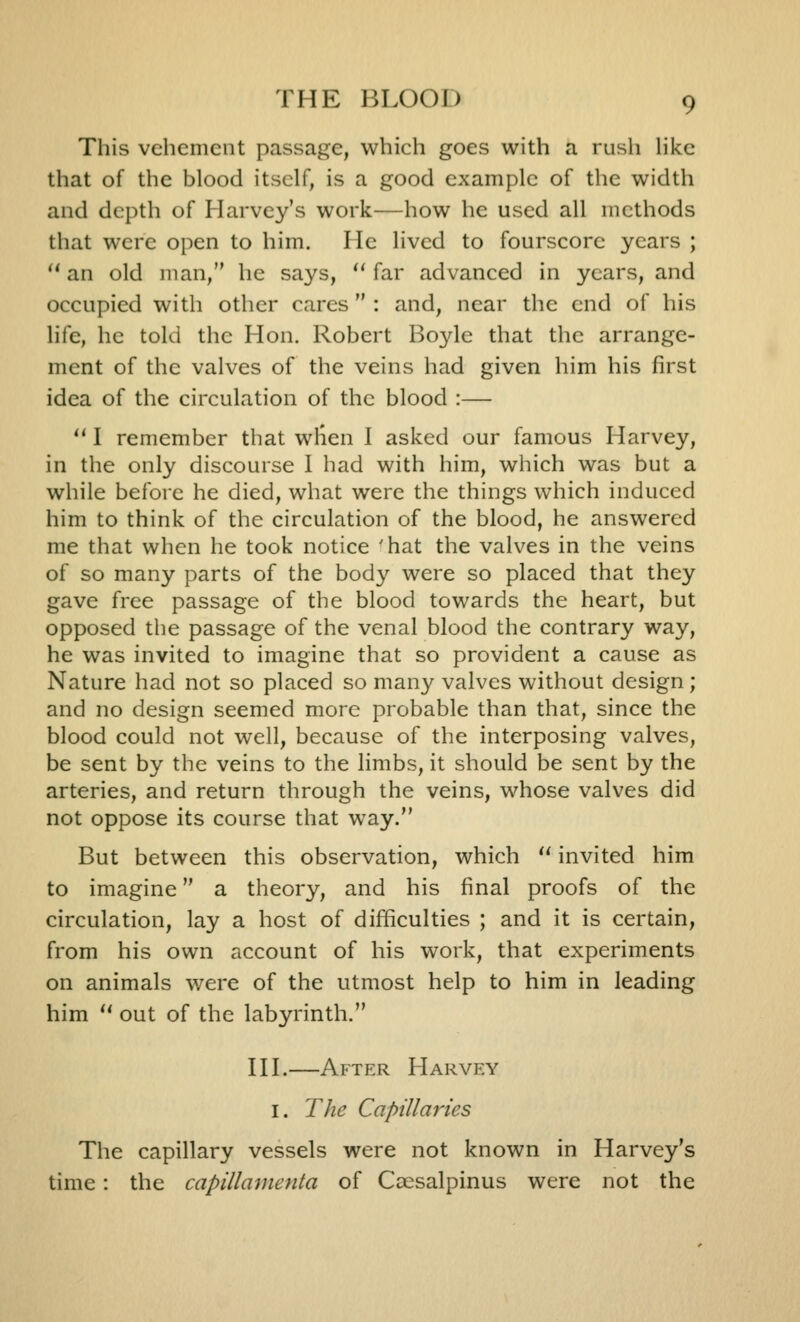 This vehement passage, which goes with a rush hkc that of the blood itself, is a good example of the width and depth of Harvey's work—how he used all methods that were open to him. He lived to fourscore years ;  an old man, he says, ^' far advanced in years, and occupied with other cares : and, near the end of his life, he told the Hon. Robert Boyle that the arrange- ment of the valves of the veins had given him his first idea of the circulation of the blood :—  I remember that wlien I asked our famous Harvey, in the only discourse I had with him, which was but a while befoie he died, what were the things which induced him to think of the circulation of the blood, he answered me that when he took notice ^hat the valves in the veins of so many parts of the body were so placed that they gave free passage of the blood towards the heart, but opposed the passage of the venal blood the contrary way, he was invited to imagine that so provident a cause as Nature had not so placed so many valves without design; and no design seemed more probable than that, since the blood could not well, because of the interposing valves, be sent by the veins to the limbs, it should be sent by the arteries, and return through the veins, whose valves did not oppose its course that way. But between this observation, which ^' invited him to imagine a theory, and his final proofs of the circulation, lay a host of difficulties ; and it is certain, from his own account of his work, that experiments on animals were of the utmost help to him in leading him  out of the labyrinth. HI.—After Harvey I. The Capillaries The capillary vessels were not known in Harvey's time: the capillamenta of Cccsalpinus were not the