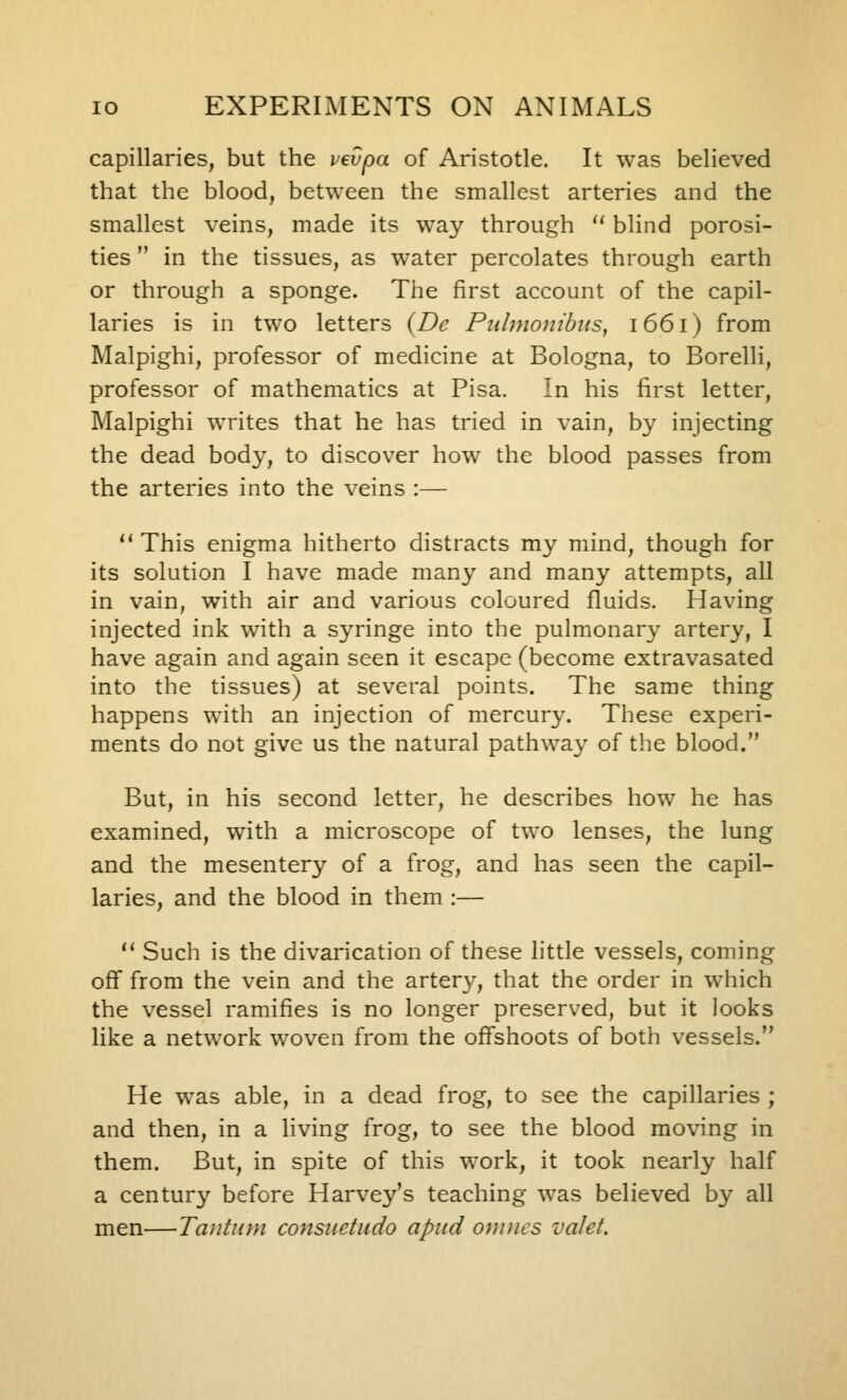 capillaries, but the pevpa of Aristotle. It was believed that the blood, between the smallest arteries and the smallest veins, made its way through  blind porosi- ties  in the tissues, as water percolates through earth or through a sponge. The first account of the capil- laries is in two letters (Dc Pu/niojtidns, 1661) from Malpighi, professor of medicine at Bologna, to Borelli, professor of mathematics at Pisa. In his first letter, Malpighi writes that he has tried in vain, by injecting the dead body, to discover how the blood passes from the arteries into the veins :— '' This enigma hitherto distracts my mind, though for its solution I have made many and many attempts, all in vain, with air and various coloured fluids. Having injected ink with a syringe into the pulmonary artery, I have again and again seen it escape (become extravasated into the tissues) at several points. The same thing happens with an injection of mercury. These experi- ments do not give us the natural pathway of the blood. But, in his second letter, he describes how he has examined, with a microscope of two lenses, the lung and the mesentery of a frog, and has seen the capil- laries, and the blood in them :— *' Such is the divarication of these little vessels, coming off from the vein and the artery, that the order in which the vessel ramifies is no longer preserved, but it looks like a network v/oven from the offshoots of both vessels. He was able, in a dead frog, to see the capillaries ; and then, in a living frog, to see the blood moving in them. But, in spite of this work, it took nearly half a centur}' before Harvey's teaching was believed by all men—Tauttun consiietudo apiid onuics valet.