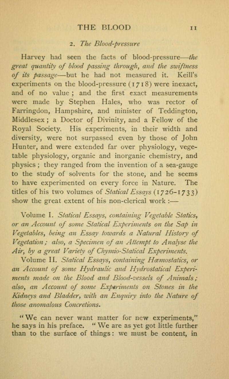 2. The Blood-pressure Harvey had seen the facts of blood-pressure—the great quantity of blood passing through, and the swiftness of its passage—but he had not measured it. Keill's experiments on the blood-pressure (1718) were inexact, and of no value ; and the first exact measurements were made by Stephen Hales, who was rector of Farringdon, Hampshire, and minister of Teddington, Middlesex ; a Doctor of Divinity, and a Fellow of the Ro3'al Society. His experiments, in their width and diversity, were not surpassed even by those of John Hunter, and were extended far over physiology, vege- table physiology, organic and inorganic chemistry, and physics ; they ranged from the invention of a sea-gauge to the study of solvents for the stone, and he seems to have experimented on ever}' force in Nature. The titles of his two volumes of Statical Essays (172 6-1733) show the great extent of his non-clerical work :— \^olume I. Statical Essays, containi)ig Vegetable Staticsy or an Account of some Statical Experiniods on the Sap in Vegetables, being an Essay tcnvards a Natural History of Vegetation ; also, a Specimen of an Attempt to Analyse the Air, by a great Variety of Chymio-Statical Experiments. Volume n. Statical Essays, containing Hcomostatics, or an Account of some Hydraulic and Hydrostalical Experi- ments made on the Blood and Blood-vessels of Animals; also, an Account of some Expgriinoits on Stones in the Kidneys and Bladdery with an Enquiry into the Nature of those anomalous Concretions* *^ We can never want matter for new experiments, he says in his preface.  We are as yet got little further than to the surface of things: we must be content, in