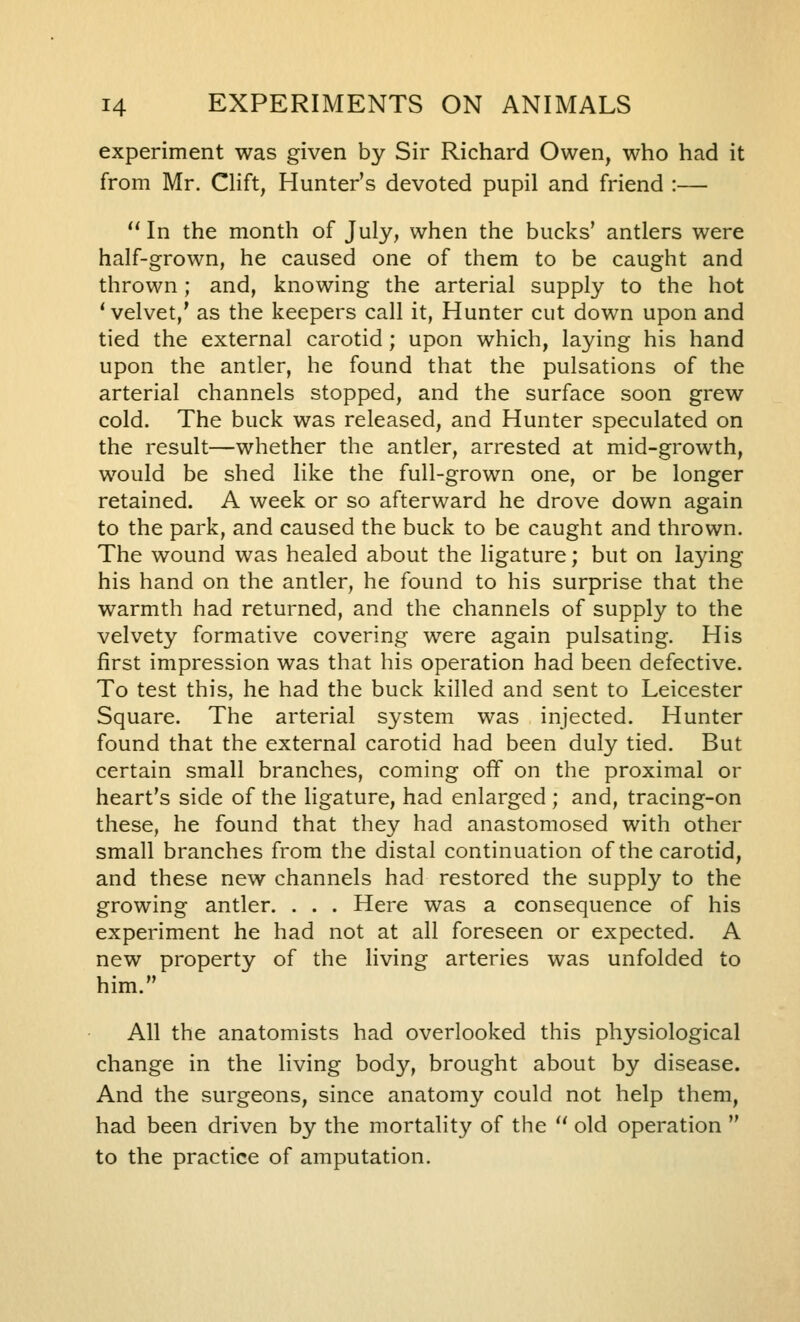 experiment was given by Sir Richard Owen, who had it from Mr. Clift, Hunter's devoted pupil and friend :— '' In the month of July, when the bucks' antlers were half-grown, he caused one of them to be caught and thrown; and, knowing the arterial supply to the hot 'velvet,' as the keepers call it, Hunter cut down upon and tied the external carotid ; upon which, laying his hand upon the antler, he found that the pulsations of the arterial channels stopped, and the surface soon grew cold. The buck was released, and Hunter speculated on the result—whether the antler, arrested at mid-growth, would be shed like the full-grown one, or be longer retained. A week or so afterward he drove down again to the park, and caused the buck to be caught and thrown. The wound was healed about the ligature; but on laying his hand on the antler, he found to his surprise that the warmth had returned, and the channels of supply to the velvety formative covering were again pulsating. His first impression was that his operation had been defective. To test this, he had the buck killed and sent to Leicester Square. The arterial system was injected. Hunter found that the external carotid had been duly tied. But certain small branches, coming off on the proximal or heart's side of the ligature, had enlarged ; and, tracing-on these, he found that they had anastomosed with other small branches from the distal continuation of the carotid, and these new channels had restored the supply to the growing antler. . . . Here was a consequence of his experiment he had not at all foreseen or expected. A new property of the living arteries was unfolded to him. All the anatomists had overlooked this physiological change in the living body, brought about by disease. And the surgeons, since anatomy could not help them, had been driven by the mortality of the  old operation  to the practice of amputation.