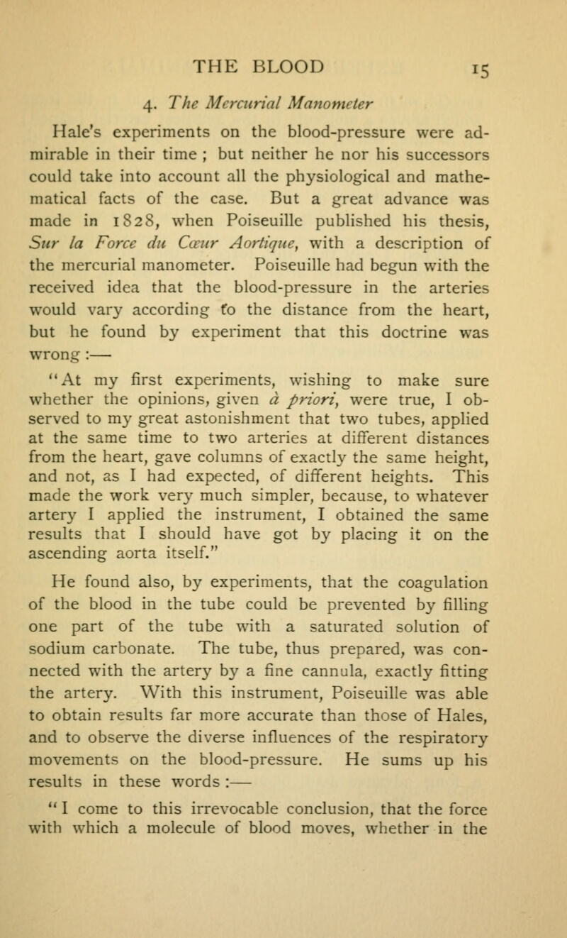 4. The Mercurial Manometer Hale's experiments on the blood-pressure were ad- mirable in their time ; but neither he nor his successors could take into account all the physiological and mathe- matical facts of the case. But a great advance was made in 1828, when Poiseuille published his thesis, Stir la Force du Caiir Aortiqne, with a description of the mercurial manometer. Poiseuille had begun with the received idea that the blood-pressure in the arteries would vary according fo the distance from the heart, but he found by experiment that this doctrine was wrong :— At my first experiments, wishing to make sure whether the opinions, given a priori, were true, I ob- served to my great astonishment that two tubes, applied at the same time to two arteries at different distances from the heart, gave columns of exacth^ the same height, and not, as I had expected, of different heights. This made the work ver}' much simpler, because, to whatever artery I applied the instrument, I obtained the same results that I should have got by placing it on the ascending aorta itself. He found also, by experiments, that the coagulation of the blood in the tube could be prevented by filling one part of the tube with a saturated solution of sodium carbonate. The tube, thus prepared, was con- nected with the artery by a fine cannula, exactly fitting the artery. With this instrument, Poiseuille was able to obtain results far more accurate than those of Hales, and to observe the diverse influences of the respiratory movements on the blood-pressure. He sums up his results in these words :— ** I come to this irrevocable conclusion, that the force with which a molecule of blood moves, whether in the