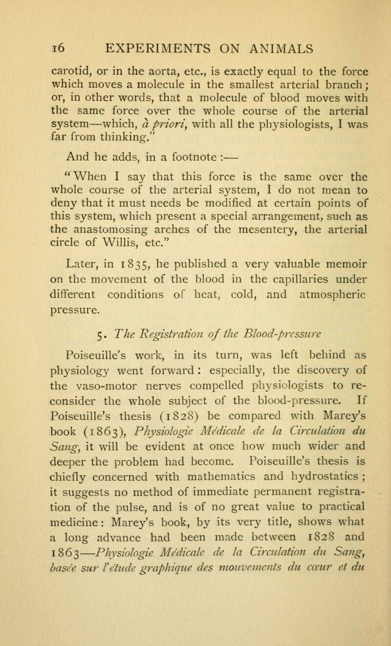 carotid, or in the aorta, etc., is exactly equal to the force which moves a molecule in the smallest arterial branch; or, in other words, that a molecule of blood moves with the same force over the whole course of the arterial system—which, a priori^ with all the physiologists, I was far from thinking. And he adds, in a footnote :— When I say that this force is the same over the whole course of the arterial system, I do not mean to deny that it must needs be modified at certain points of this system, which present a special arrangement, such as the anastomosing arches of the mesentery, the arterial circle of Willis, etc. Later, in 1835, he published a very valuable memoir on the movement of the blood in the capillaries under different conditions of heat, cold, and atmospheric pressure. 5. The Registration of the Blood-pressure Poiseuille's work, in its turn, was left behind as physiology went forward : especially, the discovery of the vaso-motor nerves compelled physiologists to re- consider the whole subject of the blood-pressure. If Poiseuille's thesis (1828) be compared with Marey's book (1863), Physiologie Medicate de la Circidation du Sang, it will be evident at once how much wider and deeper the problem had become. Poiseuille's thesis is chiefly concerned with mathematics and hydrostatics ; it suggests no method of immediate permanent registra- tion of the pulse, and is of no great value to practical medicine : Marey's book, by its very title, shows w^iat a long advance had been made between 1828 and 1863—Physiologie Medicate de la Circidation du Sang, basee sur l'etude graphique des mouvements du cccur et du