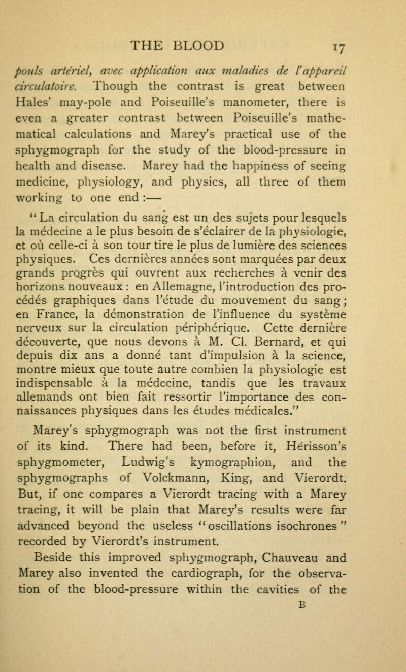 poiils artericl, avec application aux maladies de I'appareil circulatoite. Though the contrast is great between Hales' may-pole and Poiseuille's manometer, there is even a greater contrast between Poiseuille's mathe- matical calculations and Marey's practical use of the sphygmograph for the study of the blood-pressure in health and disease. Marey had the happiness of seeing medicine, physiology, and physics, all three of them working to one end :—  La circulation du sang est un des sujets pour lesquels la medecine a le plus besoin de s'eclairer de la physiologic, et ou celle-ci a son tour tire le plus de lumiere des sciences physiques. Ces dernieres annees sont marquees par deux grands progres qui ouvrent aux recherches a venir des horizons nouveaux : en Allemagne, I'introduction des pro- cedes graphiques dans I'etude du mouvement du sang; en France, la demonstration de I'influence du svsteme nerveux sur la circulation peripherique. Cette derniere decouverte, que nous devons a M. CI. Bernard, et qui depuis dix ans a donne tant d'impulsion a la science, montre mieux que toute autre combien la physiologic est indispensable a la medecine, tandis que les travaux allemands ont bien fait ressortir I'importancc des con- naissances physiques dans les etudes medicales. Marey's sphygmograph was not the first instrument of its kind. There had been, before it, Herisson's sphygmometer, Ludwig's kymographion, and the sphygmographs of Volckmann, King, and Vierordt. But, if one compares a \'ierordt tracing with a Marey tracing, it will be plain that Marey's results were far advanced beyond the useless  oscillations isochrones  recorded by Vierordt's instrument. Beside this improved sph3^gmograph, Chauveau and Marey also invented the cardiograph, for the obser\a- tion of the blood-pressure within the cavities of the B