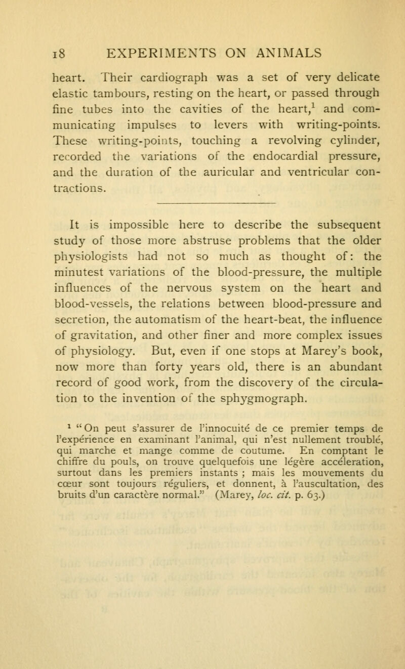 heart. Their cardiograph was a set of very delicate elastic tambours, resting on the heart, or passed through fine tubes into the cavities of the heart,^ and com- municating impulses to levers with writing-points. These writing-points, touching a revolving cylinder, recorded the variations of the endocardial pressure, and the duiation of the auricular and ventricular con- tractions. It is impossible here to describe the subsequent study of those more abstruse problems that the older physiologists had not so much as thought of: the minutest variations of the blood-pressure, the multiple influences of the nervous s^'^stemi on the heart and blood-vessels, the relations between blood-pressure and secretion, the automatism of the heart-beat, the influence of gravitation, and other finer and more complex issues of physiolog3^ But, even if one stops at Marey's book, now more than forty years old, there is an abundant record of good work, from the discover}' of the circula- tion to the invention of the sphygmograph. ^  On peut s'assurer de Pinnocuite de ce premier temps de I'experience en examinant I'animal, qui n'est nullement trouble, qui marche et mange comme de coutume. En comptant le chittre du pouls, on trouve quelquefois une legere acceleration, surtout dans les premiers instants ; mais les mouvements du ccEur sent toujours reguliers, et donnent, a I'auscultation, des bruits d'un caractere normal. (Marey, loc. cit. p. 63.)