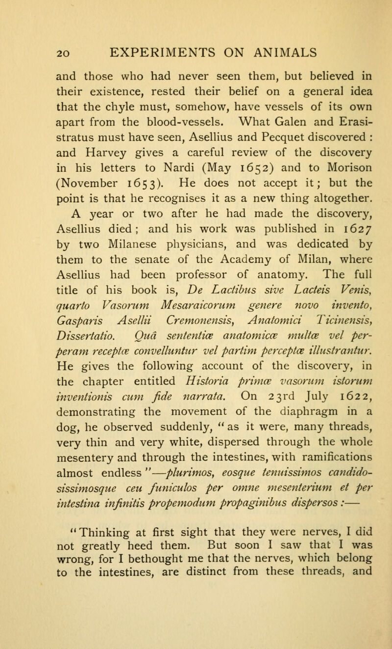 and those who had never seen them, but believed in their existence, rested their beHef on a general idea that the chyle must, somehov^, have vessels of its own apart from the blood-vessels. What Galen and Erasi- stratus must have seen, Asellius and Pecquet discovered : and Harvey gives a careful review of the discovery in his letters to Nardi (May 1652) and to Morison (November 1653). He does not accept it; but the point is that he recognises it as a new thing altogether. A year or two after he had made the discovery, Asellius died; and his work was published in 1627 by two Milanese physicians, and was dedicated by them to the senate of the Academy of Milan, where Asellius had been professor of anatomy. The full title of his book is, De Ladibiis sive Lacteis Vents, quarto Vasorum Mesaraicorum genere novo invento, Gasparis Asellii Cremonensis, Anatomici Ticinensisy Dissertatio. Qua sententice anatomicce multce vel per- peram receptee convelluntur vel partim pcrceptoe illustrantur. He gives the following account of the discovery, in the chapter entitled Historia primce vasorum istoruni inventionis cum fide narrata. On 23rd July 1622, demonstrating the movement of the diaphragm in a dog, he observed suddenly,  as it were, many threads, very thin and very white, dispersed through the whole mesentery and through the intestines, with ramifications almost endless —plurimos, eosque tenuissimos candido- sissimosque ceu funiculos per omne mesenterium et per intestina infinitis propemodum propaginibus dispersos :—  Thinking at first sight that they were nerves, I did not greatly heed them. But soon I saw that I was wrong, for I bethought me that the nerves, which belong to the intestines, are distinct from these threads, and