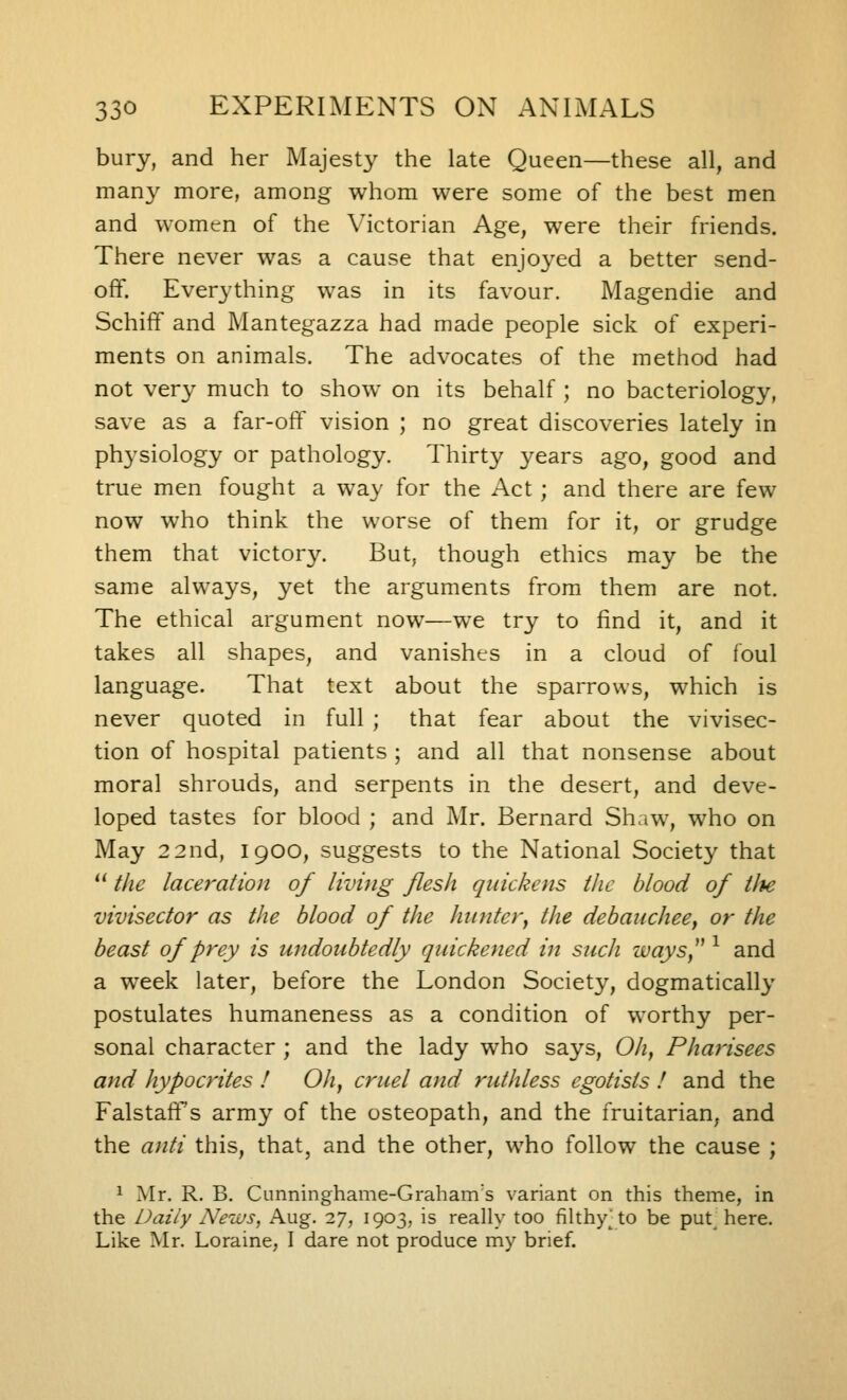 bury, and her Majesty the late Queen—these all, and many more, among whom were some of the best men and womtn of the Victorian Age, were their friends. There never was a cause that enjoyed a better send- ofF. Everything was in its favour. Magendie and Schiff and Mantegazza had made people sick of experi- ments on animals. The advocates of the method had not very much to show^ on its behalf ; no bacteriology, save as a far-oft^ vision ; no great discoveries lately in physiology or pathology. Thirty years ago, good and true men fought a way for the Act ; and there are few now who think the worse of them for it, or grudge them that victory. But, though ethics may be the same always, yet the arguments from them are not. The ethical argument now—we try to find it, and it takes all shapes, and vanishes in a cloud of foul language. That text about the sparrows, which is never quoted in full ; that fear about the vivisec- tion of hospital patients ; and all that nonsense about moral shrouds, and serpents in the desert, and deve- loped tastes for blood ; and Mr. Bernard Shaw, who on May 2 2nd, 1900, suggests to the National Society that  tlie laceration of living flesh quickens the blood of tJte vivisector as the blood of the hunter^ the debauchee^ or the beast of prey is undoubtedly quickened in such waySy^ ^ and a week later, before the London Society, dogmatically postulates humaneness as a condition of worthy per- sonal character ; and the lady who says, Oh^ Pharisees and hypocrites ! Oh, cruel and ruthless egotists ! and the Falstaff s army of the osteopath, and the fruitarian, and the anti this, that, and the other, who follow the cause ; 1 Mr. R. B. Cunninghame-Graham's variant on this theme, in the Daily News, Aug. 27, 1903, is really too filthy^to be put here. Like Mr. Loraine, I dare not produce my brief.