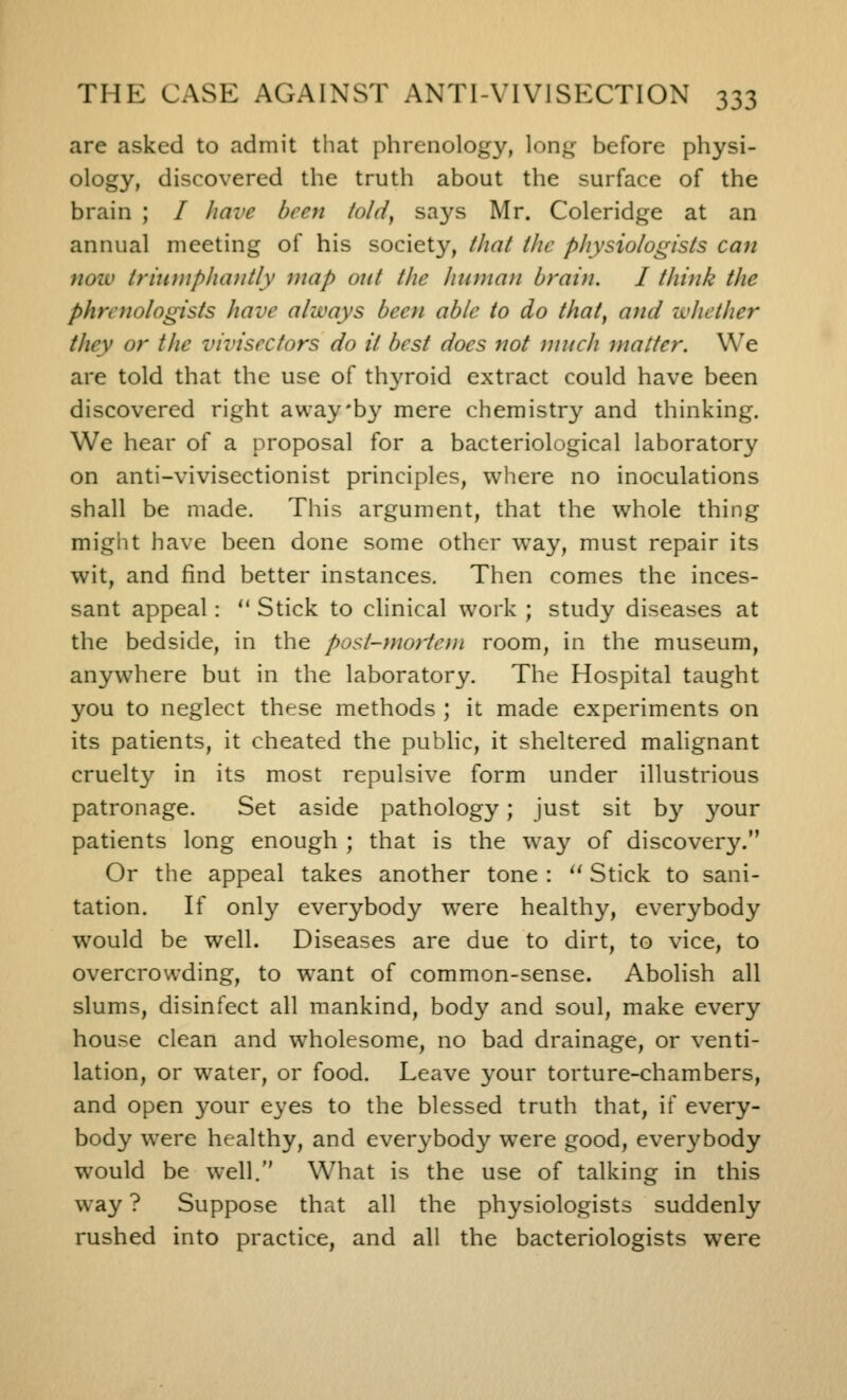 are asked to admit that phrenology, long before physi- ology, discovered the truth about the surface of the brain ; / have been told^ says Mr. Coleridge at an annual meeting of his society, that the physiologists can noiv trixi)npha)itly map out the human brain. I think the phrenologists have always been able to do that, and zvhether they or the vivisectors do it best does not much matter. We are told that the use of thyroid extract could have been discovered right awayby mere chemistry and thinking. We hear of a proposal for a bacteriological laboratory on anti-vivisectionist principles, where no inoculations shall be made. This argument, that the whole thing might have been done some other way, must repair its wit, and find better instances. Then comes the inces- sant appeal:  Stick to clinical work ; study diseases at the bedside, in the post-mortem room, in the museum, anywhere but in the laboratory. The Hospital taught you to neglect these methods ; it made experiments on its patients, it cheated the pubhc, it sheltered malignant cruelty in its most repulsive form under illustrious patronage. Set aside pathology; just sit by your patients long enough ; that is the way of discovery. Or the appeal takes another tone : '' Stick to sani- tation. If only everybody were healthy, everybody would be well. Diseases are due to dirt, to vice, to overcrowding, to want of common-sense. Abolish all slums, disinfect all mankind, body and soul, make every house clean and wholesome, no bad drainage, or venti- lation, or water, or food. Leave your torture-chambers, and open your eyes to the blessed truth that, if every- body were healthy, and everybody were good, everybody would be well. What is the use of talking in this way ? Suppose that all the physiologists suddenly rushed into practice, and all the bacteriologists were