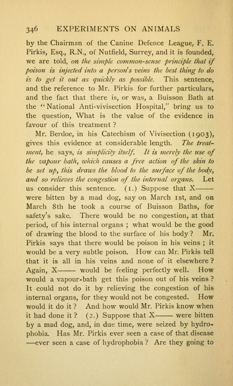 by the Chairman of the Canine Defence League, F. E. Pirkis, Esq., R.N., of Nutfield, Surrey, and it is founded, we are told, on the simple common-sense principle that if poison is injected into a persons veins the best thing to do is to get it out as quickly as possible. This sentence, and the reference to Mr. Pirkis for further particulars, and the fact that there is, or was, a Buisson Bath at the  National Anti-vivisection Hospital, bring us to the question. What is the value of the evidence in favour of this treatment ? Mr. Berdoe, in his Catechism of Vivisection (1903), gives this evidence at considerable length. The treat- ment, he says, is simplicity itself. It is merely the use of the vapour bath, zvhich causes a free action of the skin to be set up, this draws the blood to the surface of the body, and so relieves the congestion of the internal organs. Let us consider this sentence, (i.) Suppose that X were bitten by a mad dog, say on March ist, and on March 8th he took a course of Buisson Baths, for safety's sake. There would be no congestion, at that period, of his internal organs ; what would be the good of drawing the blood to the surface of his body ? Mr. Pirkis says that there would be poison in his veins ; it would be a very subtle poison. How can Mr. Pirkis tell that it is all in his veins and none of it elsewhere ? Again, X would be feeling perfectly well. How would a vapour-bath get this poison out of his veins ? It could not do it by relieving the congestion of his internal organs, for they would not be congested. How would it do it ? And how would Mr. Pirkis know when it had done it ? (2.) Suppose that X were bitten by a mad dog, and, in due time, were seized by hydro- phobia. Has Mr. Pirkis ever seen a case of that disease —ever seen a case of hydrophobia ? Are they going to