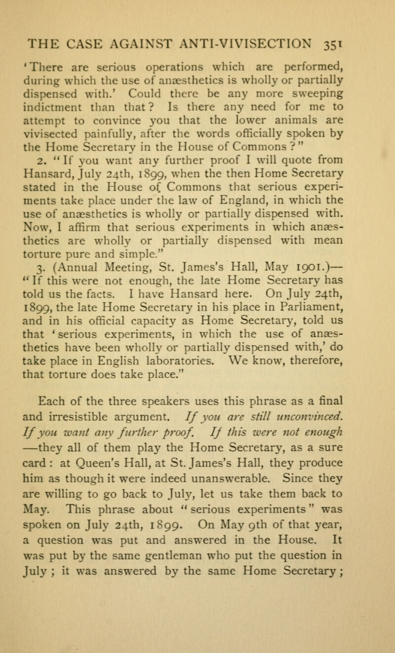 'There are serious operations which are performed, during which the use of anaesthetics is wholly or partially dispensed with.' Could there be any more sweeping indictment than that ? Is there any need for me to attempt to convince you that the lower animals are vivisected painfully, after the words officially spoken by the Home Secretary in the House of Commons ?  2. If you want any further proof I will quote from Hansard, July 24th, 1899, when the then Home Secretary stated in the House of Commons that serious experi- ments take place under the law of England, in which the use of anaesthetics is wholly or partially dispensed with. Now, I affirm that serious experiments in which anaes- thetics are wholly or partially dispensed with mean torture pure and simple. 3. (Annual Meeting, St. James's Hall, May 1901.)— ^' If this were not enough, the late Home Secretary has told us the facts. I have Hansard here. On July 24th, 1899, the late Home Secretar}' in his place in Parliament, and in his official capacity as Home Secretary, told us that * serious experiments, in which the use of anaes- thetics have been wholly or partially dispensed with,' do take place in English laboratories. We know, therefore, that torture does take place. Each of the three speakers uses this phrase as a final and irresistible argument. If yon are still unconvinced. If you want any further proof If this were not enough —they all of them play the Home Secretary', as a sure card : at Queen's Hall, at St. James's Hall, they produce him as though it were indeed unanswerable. Since they are willing to go back to July, let us take them back to May. This phrase about ** serious experiments was spoken on July 24th, 1899. On May 9th of that year, a question was put and answered in the House. It was put by the same gentleman who put the question in July ; it was answered by the same Home Secretary;