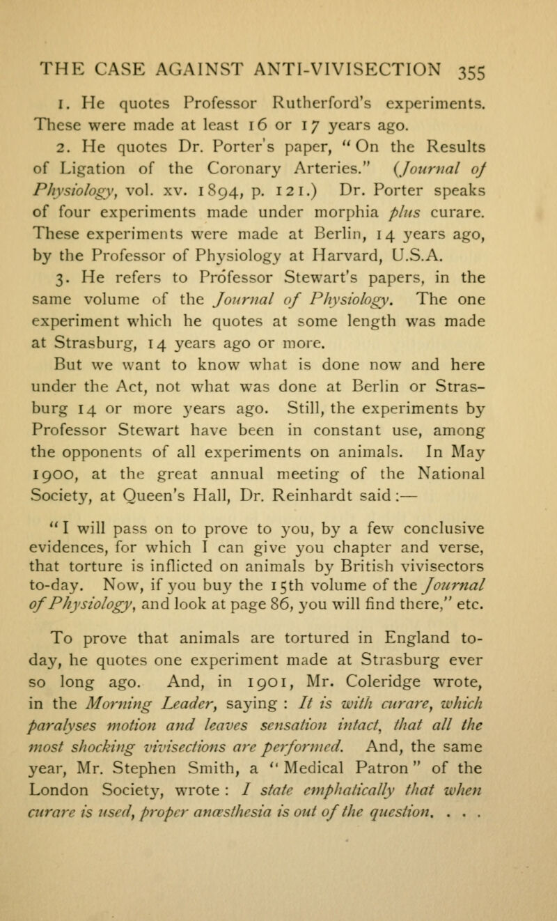 1. He quotes Professor Rutherford's experiments. These were made at least 16 or 17 years ago. 2. He quotes Dr. Porter's paper, On the Results of Ligation of the Coronary Arteries. {Journal of Physiology, vol. xv. 1894, p. 12 I.) Dr. Porter speaks of four experiments made under morphia plus curare. These experiments were made at Berlin, 14 years ago, by the Professor of Ph3'siology at Harvard, U.S.A. 3. He refers to Professor Stewart's papers, in the same volume of the Journal of Physiology. The one experiment which he quotes at some length was made at Strasburg, 14 years ago or more. But we want to know what is done now and here under the Act, not what was done at Berlin or Stras- burg 14 or more 3'ears ago. Still, the experiments by Professor Stewart have been in constant use, among the opponents of all experiments on animals. In May 1900, at the great annual meeting of the National Society, at Queen's Hall, Dr. Reinhardt said :— I will pass on to prove to you, by a few conclusive evidences, for which I can give 3'ou chapter and verse, that torture is inflicted on animals by British vivisectors to-day. Now, if you buy the 15th volume o( ihe Journal of Physiology, and look at page 86, 3'ou will find there, etc. To prove that animals are tortured in England to- day, he quotes one experiment made at Strasburg ever so long ago. And, in 1901, Mr. Coleridge wrote, in the Morning Leader^ saying : It is with curare, which paralyses motion and leaves sensation intact, that all the most shocking vivisections are performed. And, the same year, Mr. Stephen Smith, a  Medical Patron  of the London Society, wrote : / state emphatically that when curare is used, proper anaesthesia is out of the question, . . .