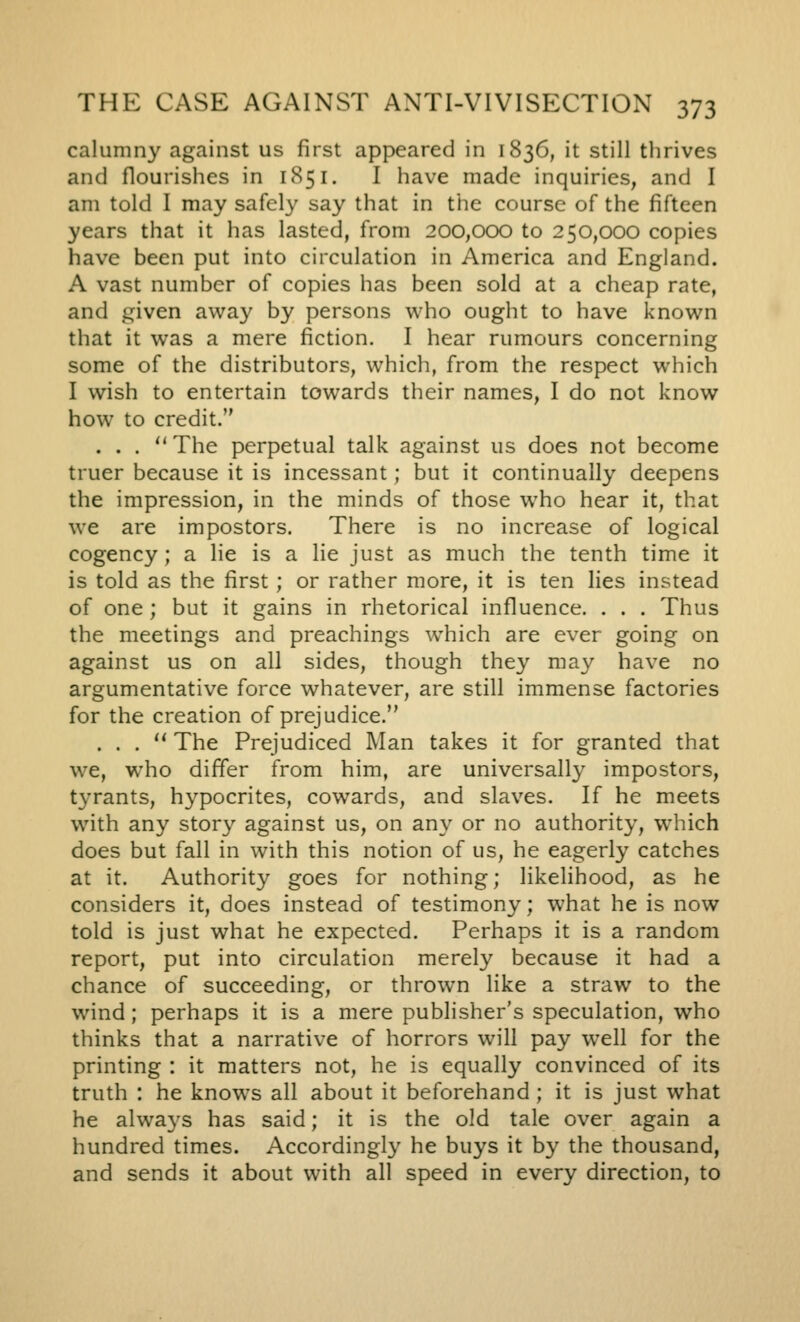 calumny against us first appeared in 1836, it still thrives and flourishes in 1851. I have made inquiries, and I am told I may safely say that in the course of the fifteen years that it has lasted, from 200,000 to 250,000 copies have been put into circulation in America and England. A vast number of copies has been sold at a cheap rate, and given away by persons v^ho ought to have known that it was a mere fiction. I hear rumours concerning some of the distributors, which, from the respect which I wish to entertain towards their names, I do not know how to credit. . . . The perpetual talk against us does not become truer because it is incessant; but it continually deepens the impression, in the minds of those who hear it, that we are impostors. There is no increase of logical cogency; a lie is a lie just as much the tenth time it is told as the first; or rather more, it is ten lies instead of one; but it gains in rhetorical influence. . . . Thus the meetings and preachings which are ever going on against us on all sides, though they may have no argumentative force whatever, are still immense factories for the creation of prejudice. . . .  The Prejudiced Man takes it for granted that we, who differ from him, are universally impostors, tyrants, hypocrites, cowards, and slaves. If he meets with any story against us, on any or no authority, which does but fall in with this notion of us, he eagerly catches at it. Authority goes for nothing; likelihood, as he considers it, does instead of testimony; what he is now told is just what he expected. Perhaps it is a random report, put into circulation merely because it had a chance of succeeding, or thrown like a straw to the wind; perhaps it is a mere publisher's speculation, who thinks that a narrative of horrors will pay well for the printing : it matters not, he is equally convinced of its truth : he knows all about it beforehand ; it is just what he alwa3's has said; it is the old tale over again a hundred times. Accordingly he buys it by the thousand, and sends it about with all speed in every direction, to