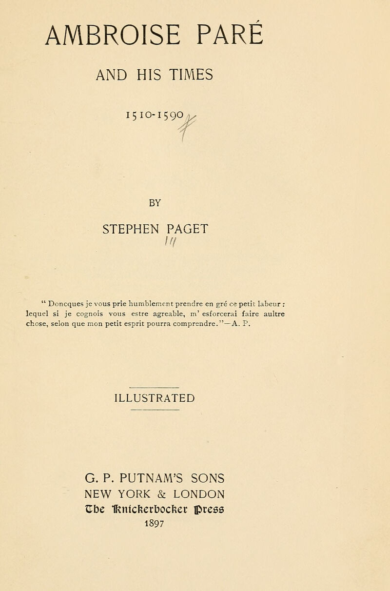 AMBROISE PARE AND HIS TIMES 1510-1590 J BY STEPHEN PAGET  Doncques je vous prie humblemcnt prendre en gre ce petit labeur r lequel si je cognois vous estre agreable, m' esforcerai faire aultre chose, selon que mon petit esprit pourra comprendre.—A. P. ILLUSTRATED G. P. PUTNAM'S SONS NEW YORK & LONDON Cbe Unicfterbocfter press 1897