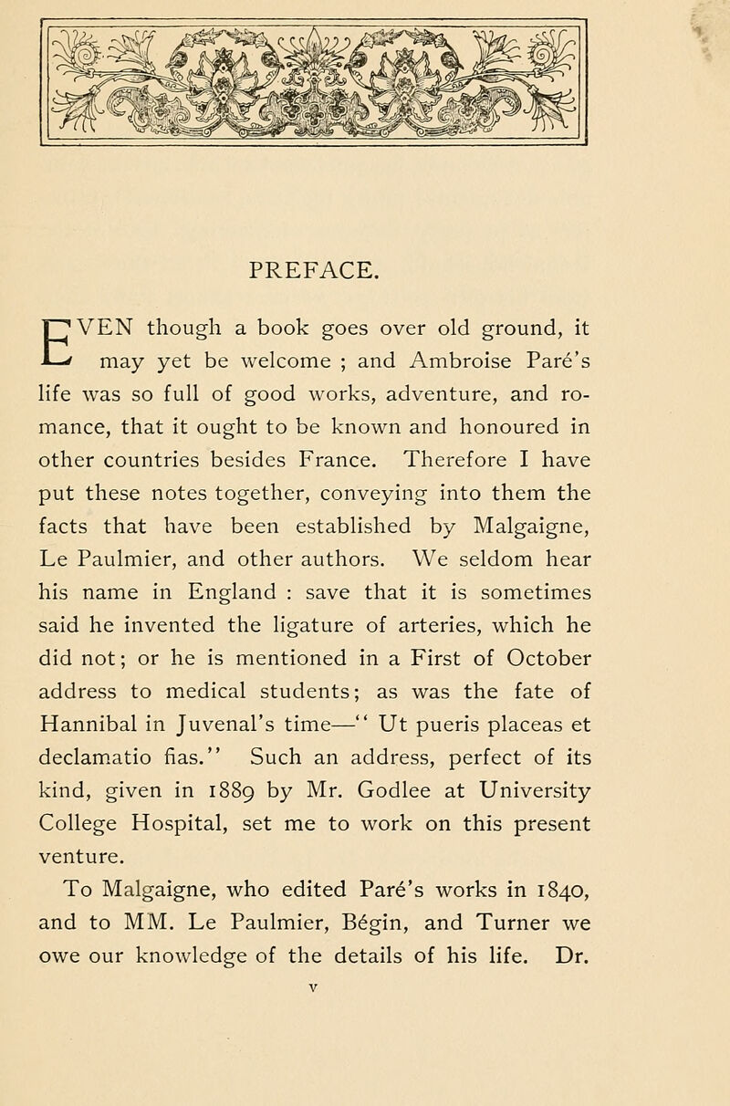 PREFACE. EVEN though a book goes over old ground, it may yet be welcome ; and Ambroise Fare's life was so full of good works, adventure, and ro- mance, that it ought to be known and honoured in other countries besides France. Therefore I have put these notes together, conveying into them the facts that have been established by Malgaigne, Le Paulmier, and other authors. We seldom hear his name in England : save that it is sometimes said he invented the ligature of arteries, which he did not; or he is mentioned in a First of October address to medical students; as was the fate of Hannibal in Juvenal's time— Ut pueris placeas et declam.atio fias. Such an address, perfect of its kind, given in 1889 by Mr. Godlee at University College Hospital, set me to work on this present venture. To Malgaigne, who edited Park's works in 1840, and to MM. Le Paulmier, B6gin, and Turner we owe our knowledge of the details of his life. Dr.