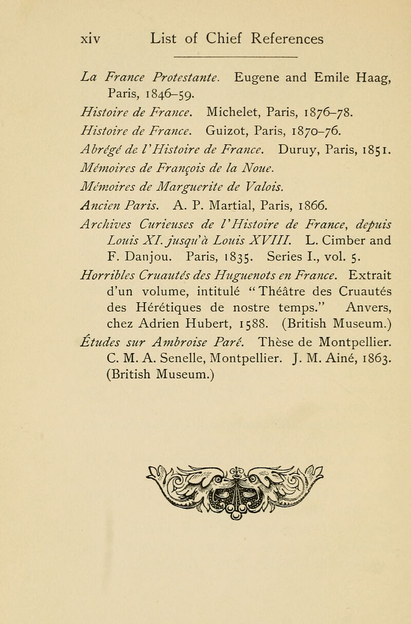La France Protestante. Eugene and Emile Haag, Paris, 1846-59. Histoire de France. Michelet, Paris, 1876-78. Histoire de France. Guizot, Paris, 1870-76. Abr^g^ de VHistoire de France. Duruy, Paris, 1851. Me'moires de Francois de la None. Memoires de Marguerite de Valois. Ancien Paris. A. P. Martial, Paris, 1866. Archives Curieiises de VHistoire de France, depuis Louis XLjusqiCa Louis XVHL L. Cimber and F. Danjou. Paris, 1835. Series I., vol. 5. Horribles Cruaut^s des Huguenots en France. Extrait d'un volume, intitule Theatre des Cruautes des H6retiques de nostre temps. Anvers, chez Adrien Hubert, 1588. (British Museum.) Etudes sur Ambroise Pare. These de Montpellier. C. M. A. Senelle, Montpellier. J. M. Aine, 1863. (British Museum.)