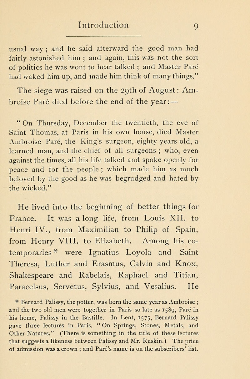 usual way ; and he said afterward the good man had fairly astonished him ; and again, this was not the sort of politics he was wont to hear talked ; and Master Pare had waked him up, and made him think of many things, The siege was raised on the 29th of August: Am- broise Pare died before the end of the year:—  On Thursday, December the twentieth, the eve of Saint Thomas, at Paris in his own house, died Master Ambroise Pare, the King's surgeon, eighty years old, a learned man, and the chief of all surgeons ; who, even against the times, all his life talked and spoke openly for peace and for the people ; which made him as much beloved by the good as he was begrudged and hated by the wicked. He lived into the beginning of better things for France. It was a long life, from Louis XII. to Henri IV., from Maximilian to Philip of Spain, from Henry VIII. to Elizabeth. Among his co- temporaries ^ were Ignatius Loyola and Saint Theresa, Luther and Erasmus, Calvin and Knox, Shakespeare and Rabelais, Raphael and Titian, Paracelsus, Servetus, Sylvius, and Vesalius. He * Bernard Palissy, the potter, was born the same year as Ambroise ; and the two old men were together in Paris so late as 1589, Pare in his home, Palissy in the Bastille. In Lent, 1575, Bernard Palissy gave three lectures in Paris,  On Springs, Stones, Metals, and Other Natures. (There is something in the title of these lectures that suggests a likeness between Palissy and Mr. Ruskin.) The price of admission was a crown ; and Pare's name is on the subscribers' list.