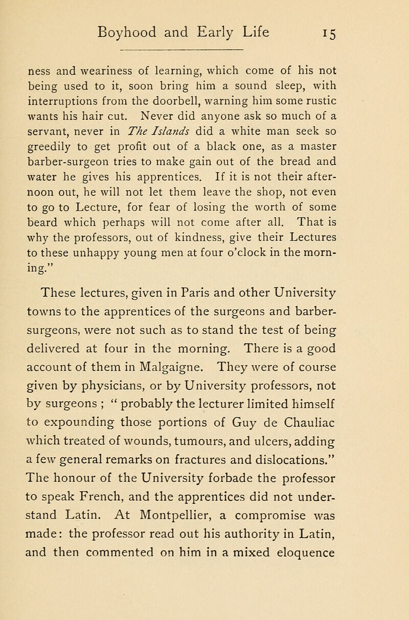 ness and weariness of learning, which come of his not being used to it, soon bring him a sound sleep, with interruptions from the doorbell, warning him some rustic wants his hair cut. Never did anyone ask so much of a servant, never in The Islands did a white man seek so greedily to get profit out of a black one, as a master barber-surgeon tries to make gain out of the bread and water he gives his apprentices. If it is not their after- noon out, he will not let them leave the shop, not even to go to Lecture, for fear of losing the worth of some beard which perhaps will not come after all. That is why the professors, out of kindness, give their Lectures to these unhappy young men at four o'clock in the morn- ing. These lectures, given in Paris and other University tou'ns to the apprentices of the surgeons and barber- surgeons, were not such as to stand the test of being delivered at four in the morning. There is a good account of them in Malgaigne. They were of course given by physicians, or by University professors, not by surgeons ;  probably the lecturer limited himself to expounding those portions of Guy de Chauliac which treated of wounds, tumours, and ulcers, adding a few general remarks on fractures and dislocations. The honour of the University forbade the professor to speak French, and the apprentices did not under- stand Latin. At Montpellier, a compromise was made: the professor read out his authority in Latin, and then commented on him in a mixed eloquence