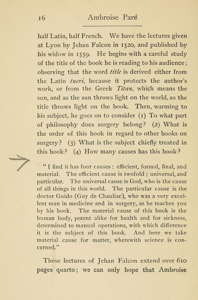 half Latin, half French, We have the lectures given at Lyon by Jehan Falcon in 1520, and published by his widow in 1559. He begins with a careful study of the title of the book he is reading to his audience; observing that the word title is derived either from the Latin tueri, because it protects the author's work, or from the Greek Titan, which means the sun, and as the sun throws light on the world, so the title throws light on the book. Then, warming to his subject, he goes on to consider (i) To what part of philosophy does surgery belong? (2) What is the order of this book in regard to other books on surgery ? (3) What is the subject chiefly treated in this book? (4) How many causes has this book?  I find it has four causes : efficient, formal, final, and material. The efficient cause is twofold ; universal, and particular. The universal cause is God, who is the cause of all things in this world. The particular cause is the doctor Guido (Guy de Chauliac), who was a very excel- lent man in medicine and in surgery, as he teaches you by his book. The material cause of this book is the human body, potent alike for health and for sickness, determined to manual operations, with which difference it is the subject of this book. And here we take material cause for matter, wherewith science is con- cerned. These lectures of Jehan Falcon extend over 610 pages quarto; we can only hope that Ambroise