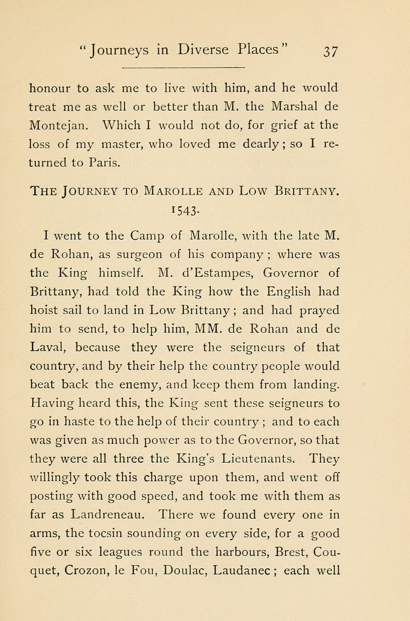 honour to ask me to live with him, and he would treat me as well or better than M. the Marshal de Montejan. Which I would not do, for grief at the loss of my master, who loved me dearly ; so I re- turned to Paris. The Journey to Marolle and Low Brittany. 1543- I went to the Camp of Marolle, with the late M. de Rohan, as surgeon of his company ; where was the King himself. M. d'Estampes, Governor of Brittany, had told the King how the English had hoist sail to land in Low Brittany; and had prayed him to send, to help him, MM. de Rohan and de Laval, because they were the seigneurs of that country, and by their help the country people would beat back the enemy, and keep them from landing. Having heard this, the King sent these seigneurs to go in haste to the help of their country ; and to each was given as much power as to the Governor, so that they were all three the King's Lieutenants. They willingly took this charge upon them, and went off posting with good speed, and took me with them as far as Landreneau. There we found every one in arms, the tocsin sounding on every side, for a good five or six leagues round the harbours, Brest, Cou- quet, Crozon, le Fou, Doulac, Laudanec; each well