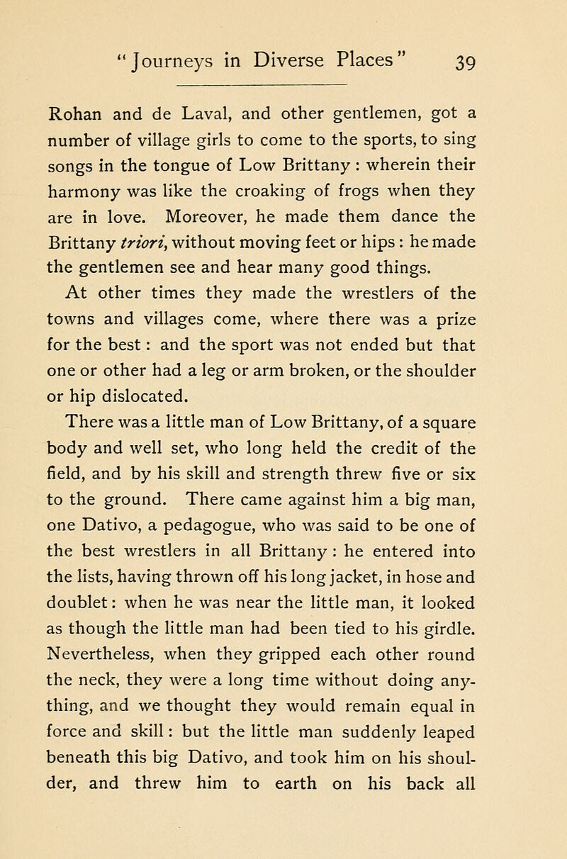 Rohan and de Laval, and other gentlemen, got a number of village girls to come to the sports, to sing songs in the tongue of Low Brittany : wherein their harmony was like the croaking of frogs when they are in love. Moreover, he made them dance the Brittany triori, without moving feet or hips: he made the gentlemen see and hear many good things. At other times they made the wrestlers of the towns and villages come, where there was a prize for the best: and the sport was not ended but that one or other had a leg or arm broken, or the shoulder or hip dislocated. There was a little man of Low Brittany, of a square body and well set, who long held the credit of the field, and by his skill and strength threw five or six to the ground. There came against him a big man, one Dativo, a pedagogue, who was said to be one of the best wrestlers in all Brittany : he entered into the lists, having thrown off his long jacket, in hose and doublet: when he was near the little man, it looked as though the little man had been tied to his girdle. Nevertheless, when they gripped each other round the neck, they were a long time without doing any- thing, and we thought they would remain equal in force and skill: but the little man suddenly leaped beneath this big Dativo, and took him on his shoul- der, and threw him to earth on his back all