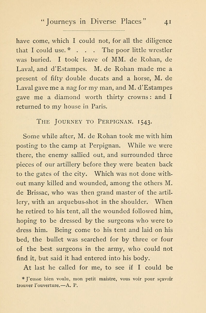 have come, which I could not, for all the diligence that I could use. * . . , The poor little wrestler was buried. I took leave of MM. de Rohan, de Laval, and d'Estampes. M. de Rohan made me a present of fifty double ducats and a horse, M. de Laval gave me a nag for my man, and M. d'Estampes gave me a diamond worth thirty crowns: and I returned to my house in Paris. The Journey to Perpignan. 1543. Some while after, M. de Rohan took me with him posting to the camp at Perpignan. While we were there, the enemy sallied out, and surrounded three pieces of our artillery before they were beaten back to the gates of the city. Which was not done with- out many killed and wounded, among the others M. de Brissac, who was then grand master of the artil- lery, with an arquebus-shot in the shoulder. When he retired to his tent, all the wounded followed him, hoping to be dressed by the surgeons who were to dress him. Being come to his tent and laid on his bed, the bullet was searched for by three or four of the best surgeons in the army, who could not find it, but said it had entered into his body. At last he called for me, to see if I could be * J'eusse bien voulu, mon petit maistre, vous voir pour s9avoir trouver I'ouverture.—A. P.