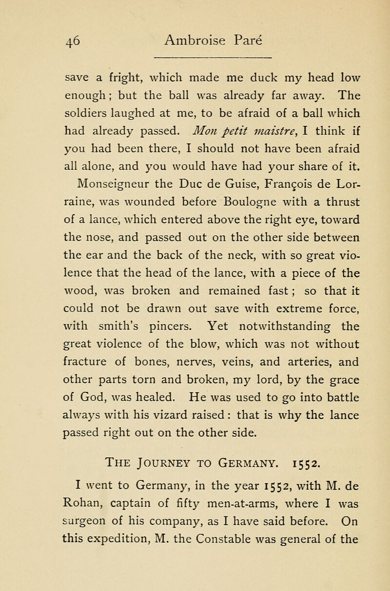 save a fright, which made me duck my head low enough ; but the bail was already far away. The soldiers laughed at me, to be afraid of a ball which had already passed. Moji petit fnaistre, I think if you had been there, I should not have been afraid all alone, and you would have had your share of it. Monseigneur the Due de Guise, Frangois de Lor- raine, was wounded before Boulogne with a thrust of a lance, which entered above the right eye, toward the nose, and passed out on the other side between the ear and the back of the neck, with so great vio- lence that the head of the lance, with a piece of the wood, was broken and remained fast; so that it could not be drawn out save with extreme force, with smith's pincers. Yet notwithstanding the great violence of the blow, which was not without fracture of bones, nerves, veins, and arteries, and other parts torn and broken, my lord, by the grace of God, was healed. He was used to go into battle always with his vizard raised : that is why the lance passed right out on the other side. The Journey to Germany. 1552. I went to Germany, in the year 1552, with M. de Rohan, captain of fifty men-at-arms, where I was surgeon of his company, as I have said before. On this expedition, M. the Constable was general of the