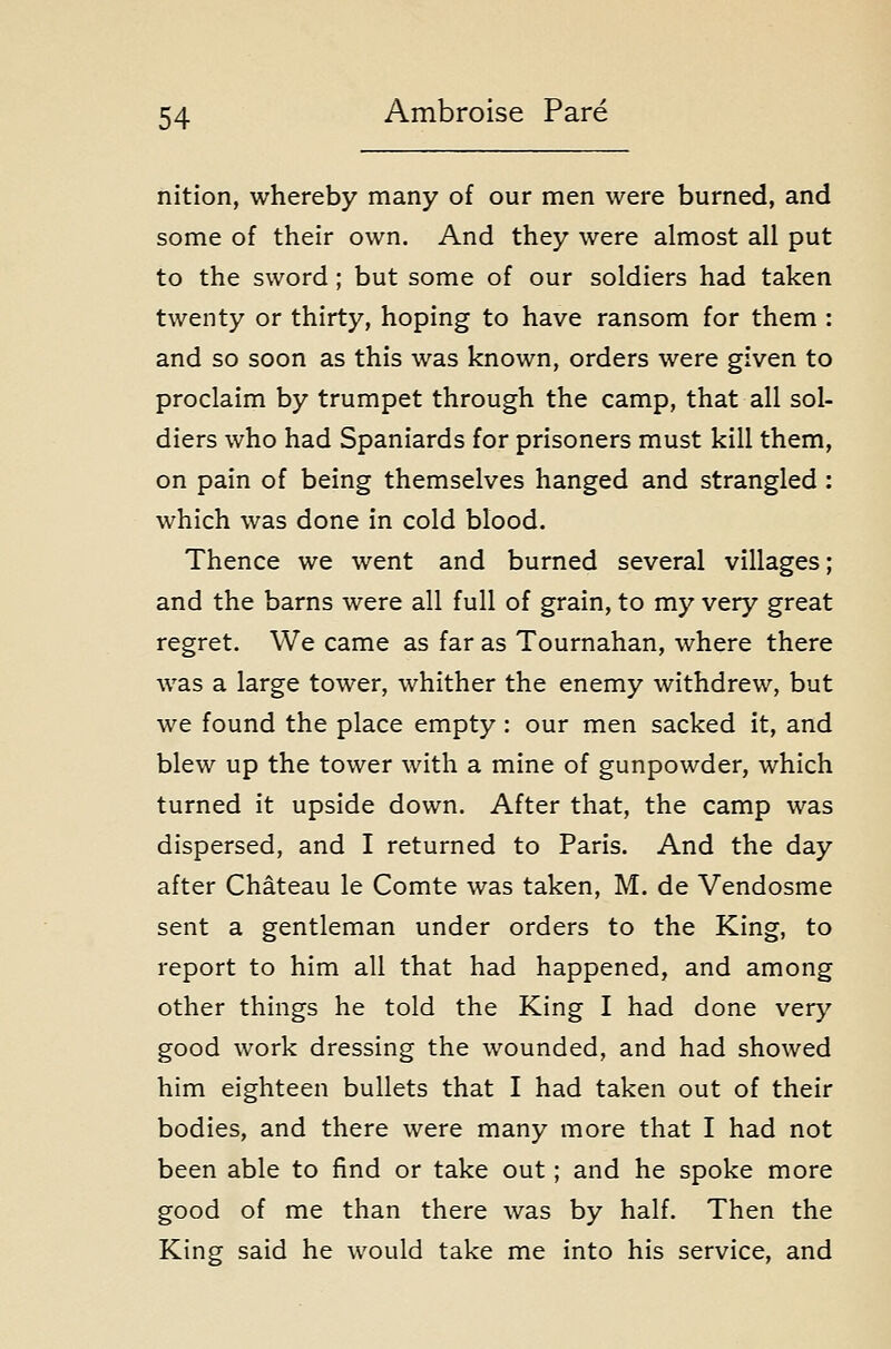 nition, whereby many of our men were burned, and some of their own. And they were almost all put to the sword ; but some of our soldiers had taken twenty or thirty, hoping to have ransom for them : and so soon as this was known, orders were given to proclaim by trumpet through the camp, that all sol- diers who had Spaniards for prisoners must kill them, on pain of being themselves hanged and strangled : which was done in cold blood. Thence we went and burned several villages; and the barns were all full of grain, to my very great regret. We came as far as Tournahan, where there was a large tower, whither the enemy withdrew, but we found the place empty: our men sacked it, and blew up the tower with a mine of gunpowder, which turned it upside down. After that, the camp was dispersed, and I returned to Paris. And the day after Chateau le Comte was taken, M. de Vendosme sent a gentleman under orders to the King, to report to him all that had happened, and among other things he told the King I had done very good work dressing the wounded, and had showed him eighteen bullets that I had taken out of their bodies, and there were many more that I had not been able to find or take out; and he spoke more good of me than there was by half. Then the King said he would take me into his service, and