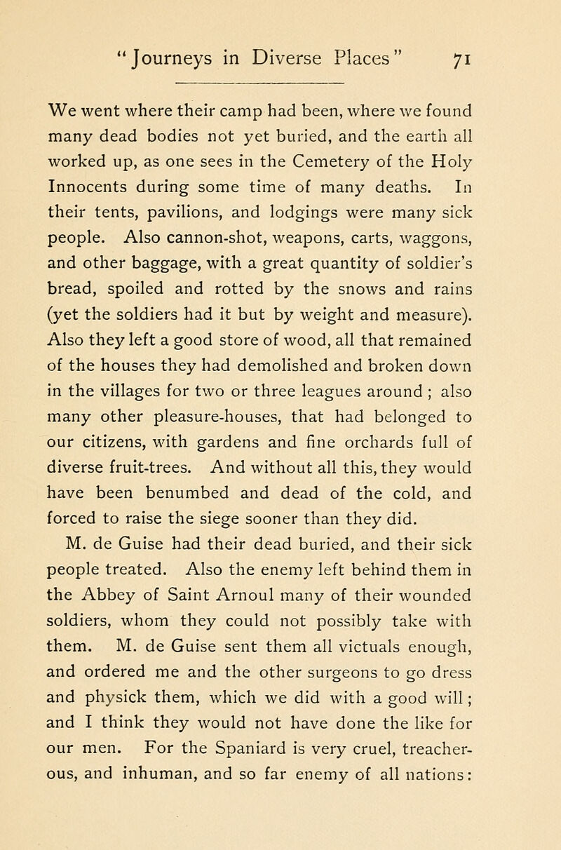 We went where their camp had been, where we found many dead bodies not yet buried, and the earth all worked up, as one sees in the Cemetery of the Holy Innocents during some time of many deaths. In their tents, pavilions, and lodgings were many sick people. Also cannon-shot, weapons, carts, waggons, and other baggage, with a great quantity of soldier's bread, spoiled and rotted by the snows and rains (yet the soldiers had it but by weight and measure). Also they left a good store of wood, all that remained of the houses they had demolished and broken down in the villages for two or three leagues around ; also many other pleasure-houses, that had belonged to our citizens, with gardens and fine orchards full of diverse fruit-trees. And without all this, they would have been benumbed and dead of the cold, and forced to raise the siege sooner than they did. M. de Guise had their dead buried, and their sick people treated. Also the enemy left behind them in the Abbey of Saint Arnoul many of their wounded soldiers, whom they could not possibly take with them. M. de Guise sent them all victuals enough, and ordered me and the other surgeons to go dress and physick them, which we did with a good will; and I think they would not have done the like for our men. For the Spaniard is very cruel, treacher- ous, and inhuman, and so far enemy of all nations: