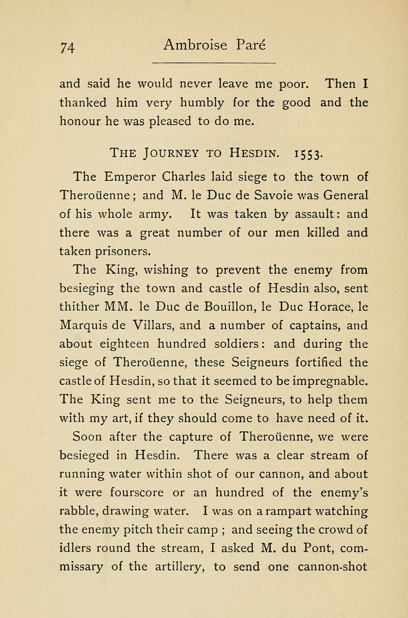 and said he would never leave me poor. Then I thanked him very humbly for the good and the honour he was pleased to do me. The Journey to Hesdin. 1553. The Emperor Charles laid siege to the town of Theroiienne; and M. le Due de Savoie was General of his whole army. It was taken by assault: and there was a great number of our men killed and taken prisoners. The King, wishing to prevent the enemy from besieging the town and castle of Hesdin also, sent thither MM. le Due de Bouillon, le Due Horace, le Marquis de Villars, and a number of captains, and about eighteen hundred soldiers: and during the siege of Theroiienne, these Seigneurs fortified the castle of Hesdin, so that it seemed to be impregnable. The King sent me to the Seigneurs, to help them with my art, if they should come to have need of it. Soon after the capture of Theroiienne, we were besieged in Hesdin. There was a clear stream of running water within shot of our cannon, and about it were fourscore or an hundred of the enemy's rabble, drawing water. I was on a rampart watching the enemy pitch their camp ; and seeing the crowd of idlers round the stream, I asked M. du Pont, com- missary of the artillery, to send one cannon-shot