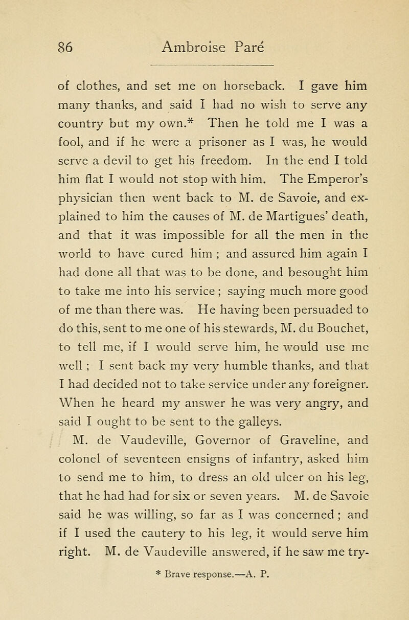 of clothes, and set me on horseback. I gave him many thanks, and said I had no wish to serve any country but my own.* Then he told me I was a fool, and if he were a prisoner as I was, he would serve a devil to get his freedom. In the end I told him flat I would not stop with him. The Emperor's physician then went back to M. de Savoie, and ex- plained to him the causes of M. de Martigues' death, and that it was impossible for all the men in the world to have cured him ; and assured him again I had done all that was to be done, and besought him to take me into his service ; saying much more good of me than there was. He having been persuaded to do this, sent to me one of his stewards, M. du Bouchet, to tell me, if I would serve him, he would use me well ; I sent back my very humble thanks, and that I had decided not to take service under any foreigner. When he heard my answer he was very angry, and said I ought to be sent to the galleys. M. de Vaudeville, Governor of Graveline, and colonel of seventeen ensigns of infantry, asked him to send me to him, to dress an old ulcer on his leg, that he had had for six or seven years. M. de Savoie said he was willing, so far as I was concerned; and if I used the cautery to his leg, it would serve him right. M. de Vaudeville answered, if he saw me try- * Brave response.—A. P.