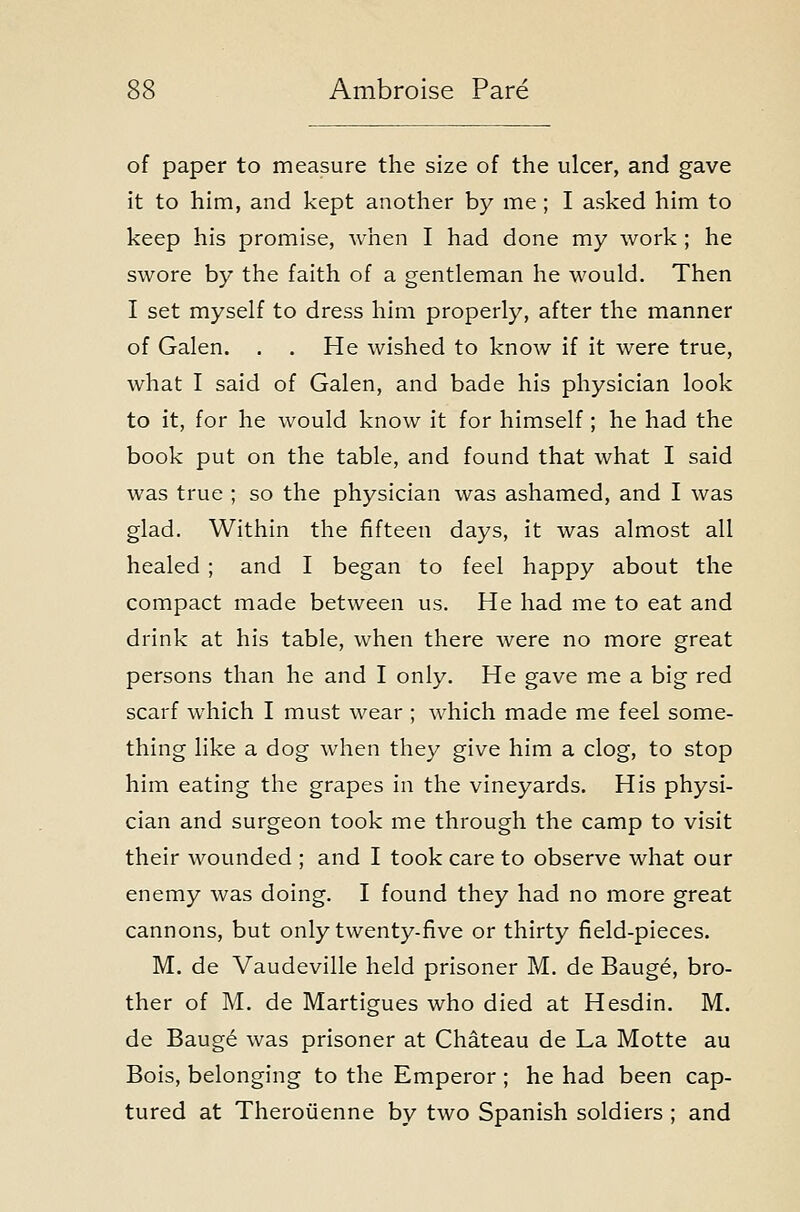 of paper to measure the size of the ulcer, and gave it to him, and kept another by me ; I asked him to keep his promise, when I had done my work ; he swore by the faith of a gentleman he would. Then I set myself to dress him properly, after the manner of Galen. . . He wished to know if it were true, what I said of Galen, and bade his physician look to it, for he would know it for himself; he had the book put on the table, and found that what I said was true ; so the physician was ashamed, and I was glad. Within the fifteen days, it was almost all healed ; and I began to feel happy about the compact made between us. He had me to eat and drink at his table, when there were no more great persons than he and I only. He gave me a big red scarf which I must wear ; which made me feel some- thing like a dog when they give him a clog, to stop him eating the grapes in the vineyards. His physi- cian and surgeon took me through the camp to visit their wounded ; and I took care to observe what our enemy was doing. I found they had no more great cannons, but only twenty-five or thirty field-pieces. M. de Vaudeville held prisoner M. de Bauge, bro- ther of M. de Martigues who died at Hesdin. M. de Baug6 was prisoner at Chateau de La Motte au Bois, belonging to the Emperor ; he had been cap- tured at Theroiienne by two Spanish soldiers ; and