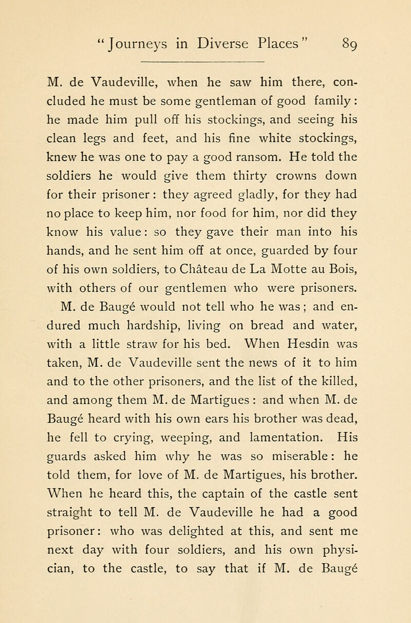 M. de Vaudeville, when he saw him there, con- cluded he must be some gentleman of good family: he made him pull off his stockings, and seeing his clean legs and feet, and his fine white stockings, knew he was one to pay a good ransom. He told the soldiers he would give them thirty crowns down for their prisoner: they agreed gladly, for they had no place to keep him, nor food for him, nor did they know his value: so they gave their man into his hands, and he sent him off at once, guarded by four of his own soldiers, to Chateau de La Motte au Bois, with others of our gentlemen who were prisoners. M. de Bauge would not tell who he was; and en- dured much hardship, living on bread and water, with a little straw for his bed. When Hesdin was taken, M. de Vaudeville sent the news of it to him and to the other prisoners, and the list of the killed, and among them M. de Martigues : and when M. de Bauge heard with his own ears his brother was dead, he fell to crying, weeping, and lamentation. His guards asked him why he was so miserable: he told them, for love of M. de Martigues, his brother. When he heard this, the captain of the castle sent straight to tell M. de Vaudeville he had a good prisoner: who was delighted at this, and sent me next day with four soldiers, and his own physi- cian, to the castle, to say that if M. de Baug6