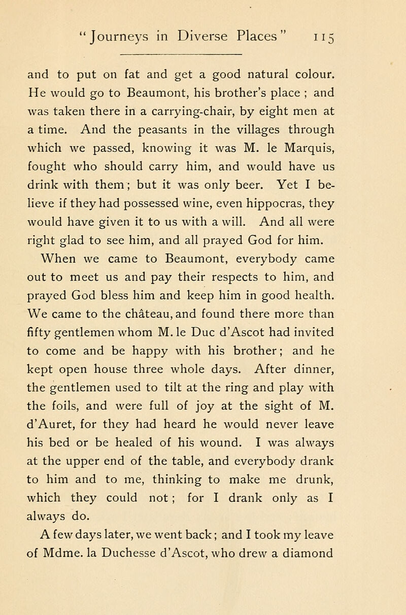 and to put on fat and get a good natural colour. He would go to Beaumont, his brother's place ; and was taken there in a carrying-chair, by eight men at a time. And the peasants in the villages through which we passed, knowing it was M. le Marquis, fought who should carry him, and would have us drink with them; but it was only beer. Yet I be- lieve if they had possessed wine, even hippocras, they would have given it to us with a will. And all were right glad to see him, and all prayed God for him. When we came to Beaumont, everybody came out to meet us and pay their respects to him, and prayed God bless him and keep him in good health. We came to the chateau, and found there more than fifty gentlemen whom M. le Due d'Ascot had invited to come and be happy with his brother; and he kept open house three whole days. After dinner, the gentlemen used to tilt at the ring and play with the foils, and were full of joy at the sight of M. d'Auret, for they had heard he would never leave his bed or be healed of his wound, I was always at the upper end of the table, and everybody drank to him and to me, thinking to make me drunk, which they could not ; for I drank only as I always do. A few days later, we went back; and I took my leave of Mdme. la Duchesse d'Ascot, who drew a diamond