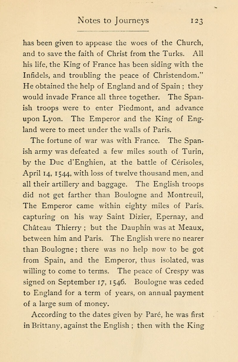 has been given to appease the woes of the Church, and to save the faith of Christ from the Turks. All his life, the King of France has been siding with the Infidels, and troubling the peace of Christendom. He obtained the help of England and of Spain ; they would invade France all three together. The Span- ish troops were to enter Piedmont, and advance upon Lyon. The Emperor and the King of Eng- land were to meet under the walls of Paris. The fortune of war was with France. The Span- ish army was defeated a few miles south of Turin, by the Due d'Enghien, at the battle of Cerisoles, April 14, 1544, with loss of twelve thousand men, and all their artillery and baggage. The English troops did not get farther than Boulogne and IMontreuil, The Emperor came within eighty miles of Paris, capturing on his way Saint Dizier, Epernay, and Chateau Thierry ; but the Dauphin was at Meaux, between him and Paris. The English were no nearer than Boulogne ; there was no help now to be got from Spain, and the Emperor, thus isolated, was willing to come to terms. The peace of Crespy was signed on September 17, 1546. Boulogne was ceded to England for a term of years, on annual payment of a large sum of money. According to the dates given by Pare, he was first in Brittany, against the English ; then with the King