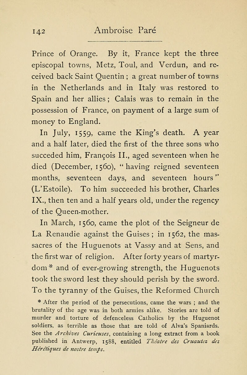 Prince of Orange. By it, France kept the three episcopal towns, Metz, Toul, and Verdun, and re- ceived back Saint Quentin ; a great number of towns in the Netherlands and in Italy was restored to Spain and her allies ; Calais was to remain in the possession of France, on payment of a large sum of money to England. In July, 1559, came the King's death. A year and a half later, died the first of the three sons who succeded him, Francois II., aged seventeen when he died (December, 1560), having reigned seventeen months, seventeen days, and seventeen hours (L'Estoile). To him succeeded his brother, Charles IX., then ten and a half years old, under the regency of the Queen-mother. In March, 1560, came the plot of the Seigneur de La Renaudie against the Guises; in 1562, the mas- sacres of the Huguenots at Vassy and at Sens, and the first war of religion. After forty years of martyr- dom* and of ever-growing strength, the Huguenots took the sword lest they should perish by the sword. To the tyranny of the Guises, the Reformed Church * After the period of the persecutions, came the wars ; and the brutality of the age was in both armies alike. Stories are told of murder and torture of defenceless Catholics by the Huguenot soldiers, as terrible as those that are told of Alva's Spaniards. See the Archives Curieuses^ containing a long extract from a book published in Antwerp, 1588, entitled Theatre des Cruautez des HerMques de nostre temps.