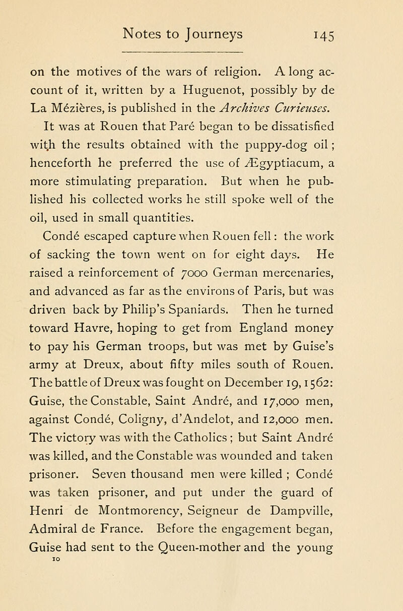 on the motives of the wars of religion. A long ac- count of it, written by a Huguenot, possibly by de La M^zi^res, is published in the Archives Curieuses. It was at Rouen that Pare began to be dissatisfied with the results obtained with the puppy-dog oil; henceforth he preferred the use of ^gyptiacum, a more stimulating preparation. But when he pub- lished his collected works he still spoke well of the oil, used in small quantities. Cond6 escaped capture when Rouen fell: the work of sacking the town went on for eight days. He raised a reinforcement of 7000 German mercenaries, and advanced as far as the environs of Paris, but was driven back by Philip's Spaniards. Then he turned toward Havre, hoping to get from England money to pay his German troops, but was met by Guise's army at Dreux, about fifty miles south of Rouen. The battle of Dreux was fought on December 19,1562: Guise, the Constable, Saint Andre, and 17,000 men, against Cond6, Coligny, d'Andelot, and 12,000 men. The victory was with the Catholics ; but Saint Andr^ was killed, and the Constable was wounded and taken prisoner. Seven thousand men were killed ; Conde was taken prisoner, and put under the guard of Henri de Montmorency, Seigneur de Dampville, Admiral de France. Before the engagement began, Guise had sent to the Queen-mother and the young