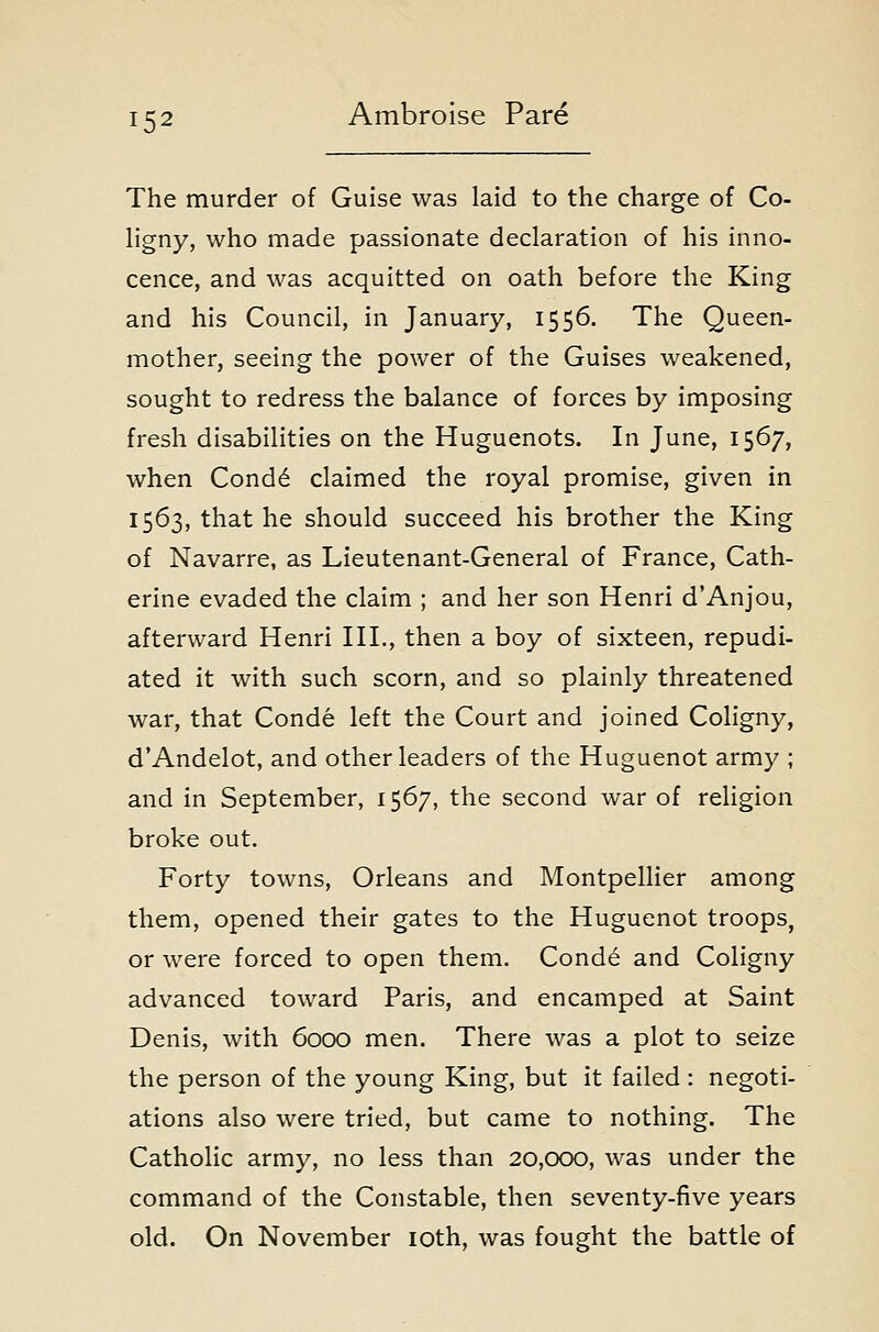 The murder of Guise was laid to the charge of Co- hgny, who made passionate declaration of his inno- cence, and was acquitted on oath before the King and his Council, in January, 1556. The Queen- mother, seeing the power of the Guises weakened, sought to redress the balance of forces by imposing fresh disabilities on the Huguenots. In June, 1567, when Cond6 claimed the royal promise, given in 1563, that he should succeed his brother the King of Navarre, as Lieutenant-General of France, Cath- erine evaded the claim ; and her son Henri d'Anjou, afterward Henri HI., then a boy of sixteen, repudi- ated it with such scorn, and so plainly threatened war, that Conde left the Court and joined Coligny, dAndelot, and other leaders of the Huguenot army ; and in September, 1567, the second war of religion broke out. Forty towns, Orleans and Montpellier among them, opened their gates to the Huguenot troops, or were forced to open them. Conde and Coligny advanced toward Paris, and encamped at Saint Denis, with 6000 men. There was a plot to seize the person of the young King, but it failed : negoti- ations also were tried, but came to nothing. The Catholic army, no less than 20,000, was under the command of the Constable, then seventy-five years old. On November loth, was fought the battle of