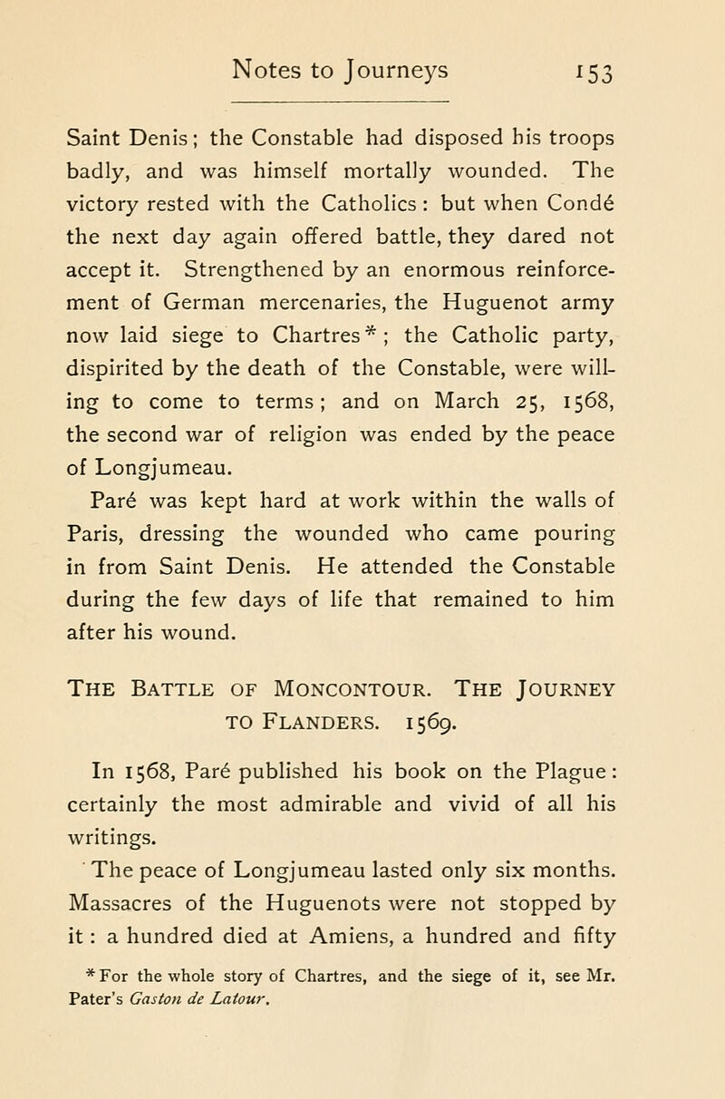 Saint Denis; the Constable had disposed his troops badly, and was himself mortally wounded. The victory rested with the Catholics : but when Cond^ the next day again offered battle, they dared not accept it. Strengthened by an enormous reinforce- ment of German mercenaries, the Huguenot army now laid siege to Chartres*; the Catholic party, dispirited by the death of the Constable, were will- ing to come to terms; and on March 25, 1568, the second war of religion was ended by the peace of Longjumeau. Par^ was kept hard at work within the walls of Paris, dressing the wounded who came pouring in from Saint Denis. He attended the Constable during the few days of life that remained to him after his wound. The Battle of Moncontour. The Journey TO Flanders. 1569. In 1568, Par6 published his book on the Plague: certainly the most admirable and vivid of all his writings. The peace of Longjumeau lasted only six months. Massacres of the Huguenots were not stopped by it: a hundred died at Amiens, a hundred and fifty * For the whole story of Chartres, and the siege of it, see Mr. Pater's Gaston de Latour,