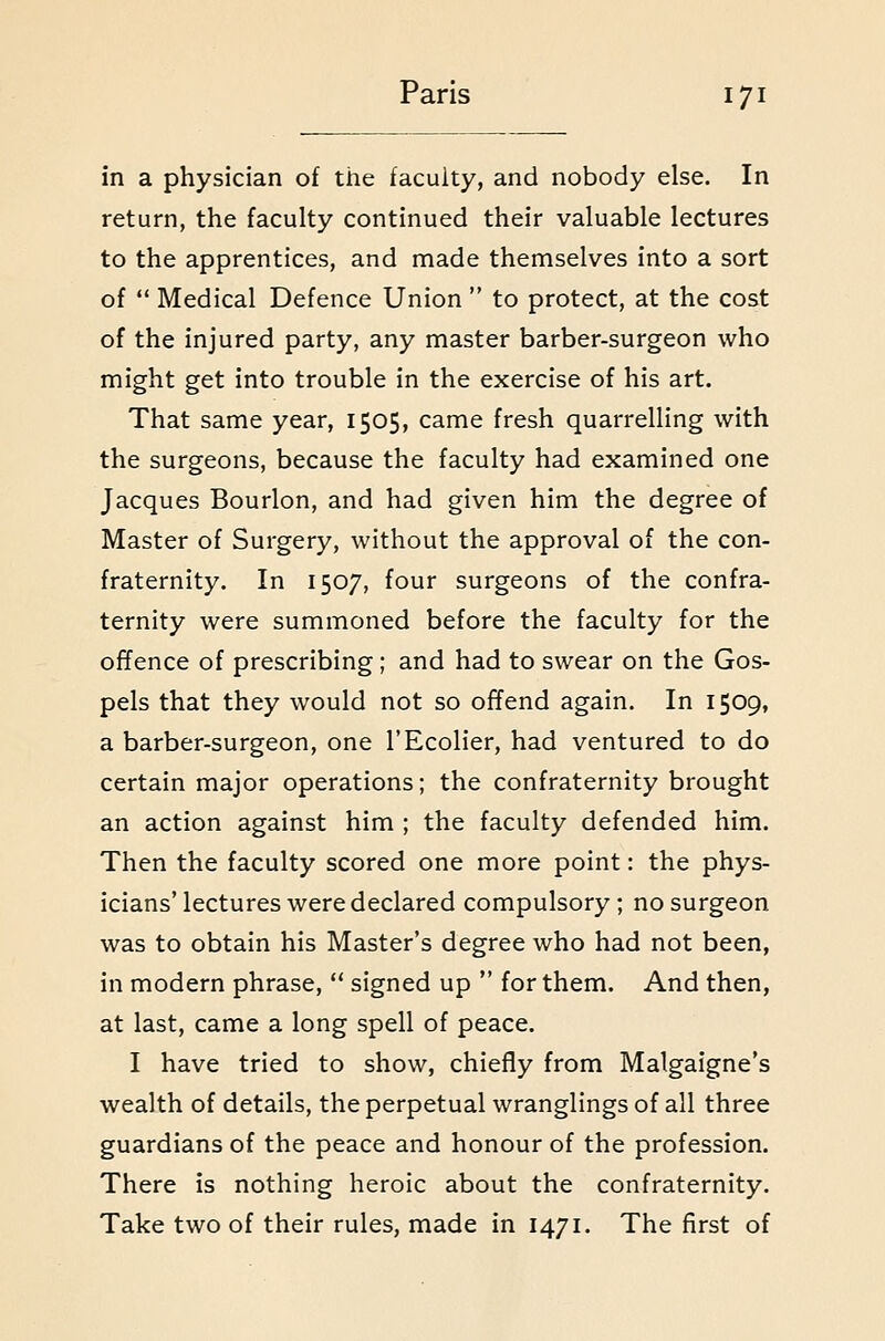 in a physician of the faculty, and nobody else. In return, the faculty continued their valuable lectures to the apprentices, and made themselves into a sort of  Medical Defence Union  to protect, at the cost of the injured party, any master barber-surgeon who might get into trouble in the exercise of his art. That same year, 1505, came fresh quarrelling with the surgeons, because the faculty had examined one Jacques Bourlon, and had given him the degree of Master of Surgery, without the approval of the con- fraternity. In 1507, four surgeons of the confra- ternity were summoned before the faculty for the offence of prescribing; and had to swear on the Gos- pels that they would not so ofTend again. In 1509, a barber-surgeon, one I'Ecolier, had ventured to do certain major operations; the confraternity brought an action against him ; the faculty defended him. Then the faculty scored one more point: the phys- icians'lectures were declared compulsory; no surgeon was to obtain his Master's degree who had not been, in modern phrase,  signed up  for them. And then, at last, came a long spell of peace. I have tried to show, chiefly from Malgaigne's wealth of details, the perpetual wranglings of all three guardians of the peace and honour of the profession. There is nothing heroic about the confraternity. Take two of their rules, made in 1471. The first of