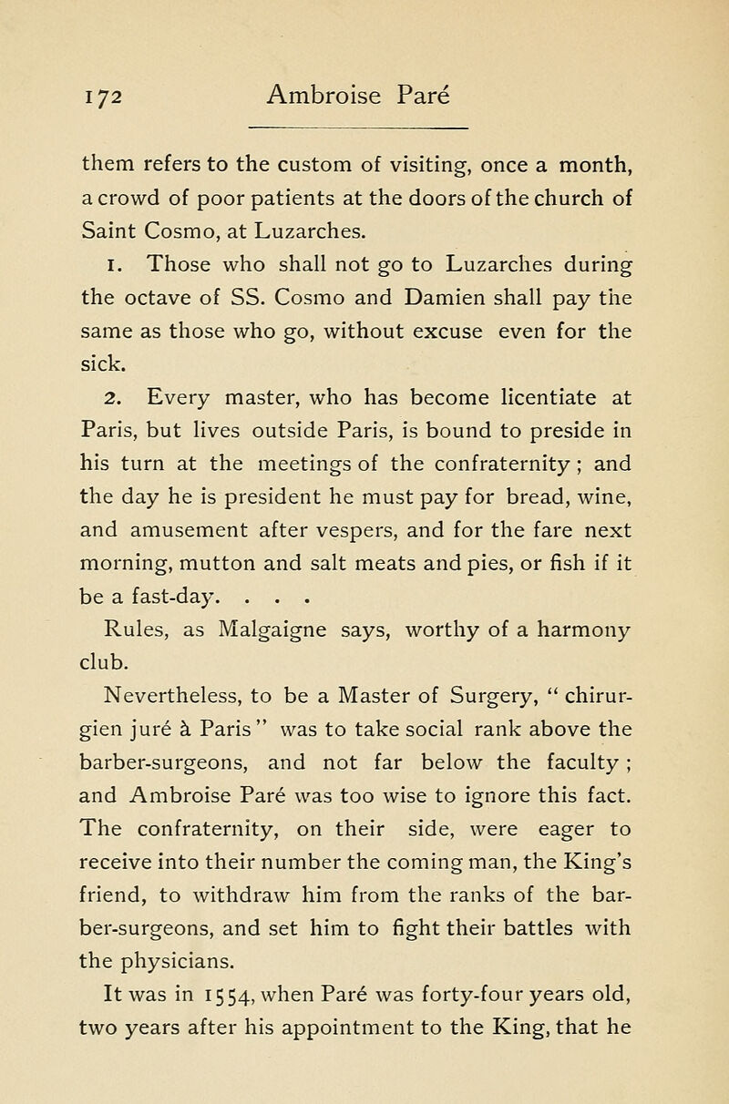 them refers to the custom of visiting, once a month, a crowd of poor patients at the doors of the church of Saint Cosmo, at Luzarches. 1. Those who shall not go to Luzarches during the octave of SS. Cosmo and Damien shall pay the same as those who go, without excuse even for the sick. 2. Every master, who has become licentiate at Paris, but lives outside Paris, is bound to preside in his turn at the meetings of the confraternity; and the day he is president he must pay for bread, wine, and amusement after vespers, and for the fare next morning, mutton and salt meats and pies, or fish if it be a fast-day. . . . Rules, as Malgaigne says, worthy of a harmony club. Nevertheless, to be a Master of Surgery,  chirur- gien jure k Paris  was to take social rank above the barber-surgeons, and not far below the faculty ; and Ambroise Pare was too wise to ignore this fact. The confraternity, on their side, were eager to receive into their number the coming man, the King's friend, to withdraw him from the ranks of the bar- ber-surgeons, and set him to fight their battles with the physicians. It was in 1554, when Pare was forty-four years old, two years after his appointment to the King, that he