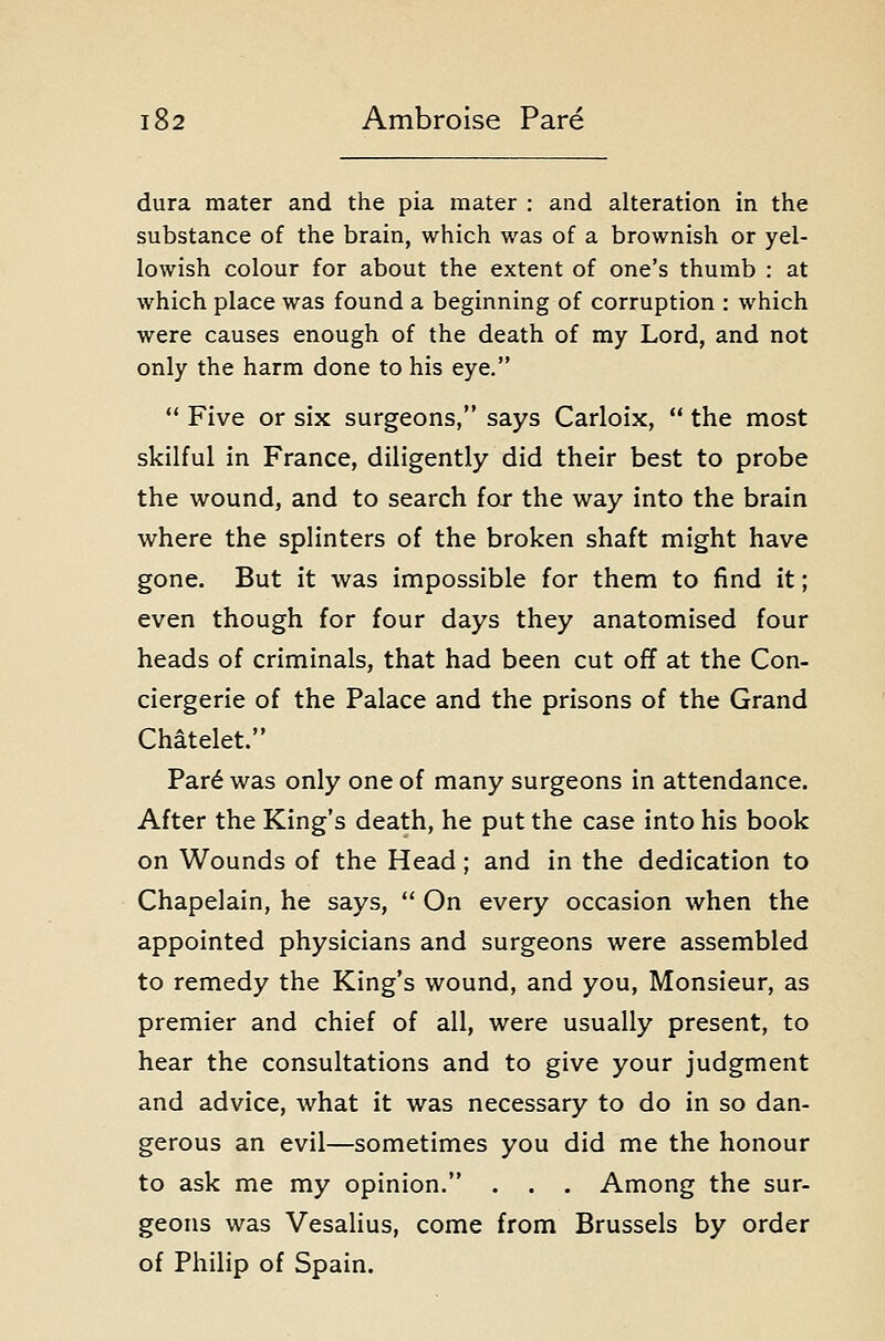 dura mater and the pia mater : and alteration in the substance of the brain, which was of a brownish or yel- lowish colour for about the extent of one's thumb : at which place was found a beginning of corruption : which were causes enough of the death of my Lord, and not only the harm done to his eye.  Five or six surgeons, says Carloix,  the most skilful in France, diligently did their best to probe the wound, and to search for the way into the brain where the splinters of the broken shaft might have gone. But it was impossible for them to find it; even though for four days they anatomised four heads of criminals, that had been cut off at the Con- ciergerie of the Palace and the prisons of the Grand Chatelet. Par6 was only one of many surgeons in attendance. After the King's death, he put the case into his book on Wounds of the Head; and in the dedication to Chapelain, he says,  On every occasion when the appointed physicians and surgeons were assembled to remedy the King's wound, and you, Monsieur, as premier and chief of all, were usually present, to hear the consultations and to give your judgment and advice, what it was necessary to do in so dan- gerous an evil—sometimes you did me the honour to ask me my opinion. . . . Among the sur- geons was Vesalius, come from Brussels by order of Philip of Spain.