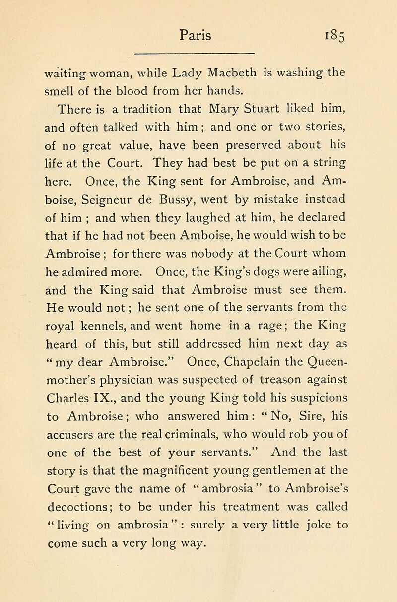 waiting-woman, while Lady Macbeth is washing the smell of the blood from her hands. There is a tradition that Mary Stuart liked him, and often talked with him; and one or two stories, of no great value, have been preserved about his Hfe at the Court. They had best be put on a string here. Once, the King sent for Ambroise, and Am- boise, Seigneur de Bussy, went by mistake instead of him ; and when they laughed at him, he declared that if he had not been Amboise, he would wish to be Ambroise; for there was nobody at the Court whom he admired more. Once, the King's dogs were ailing, and the King said that Ambroise must see them. He would not; he sent one of the servants from the royal kennels, and went home in a rage; the King heard of this, but still addressed him next day as  my dear Ambroise. Once, Chapelain the Queen- mother's physician was suspected of treason against Charles IX., and the young King told his suspicions to Ambroise; who answered him :  No, Sire, his accusers are the real criminals, who would rob you of one of the best of your servants. And the last story is that the magnificent young gentlemen at the Court gave the name of  ambrosia  to Ambroise's decoctions; to be under his treatment was called ** living on ambrosia  : surely a very little joke to come such a very long way.