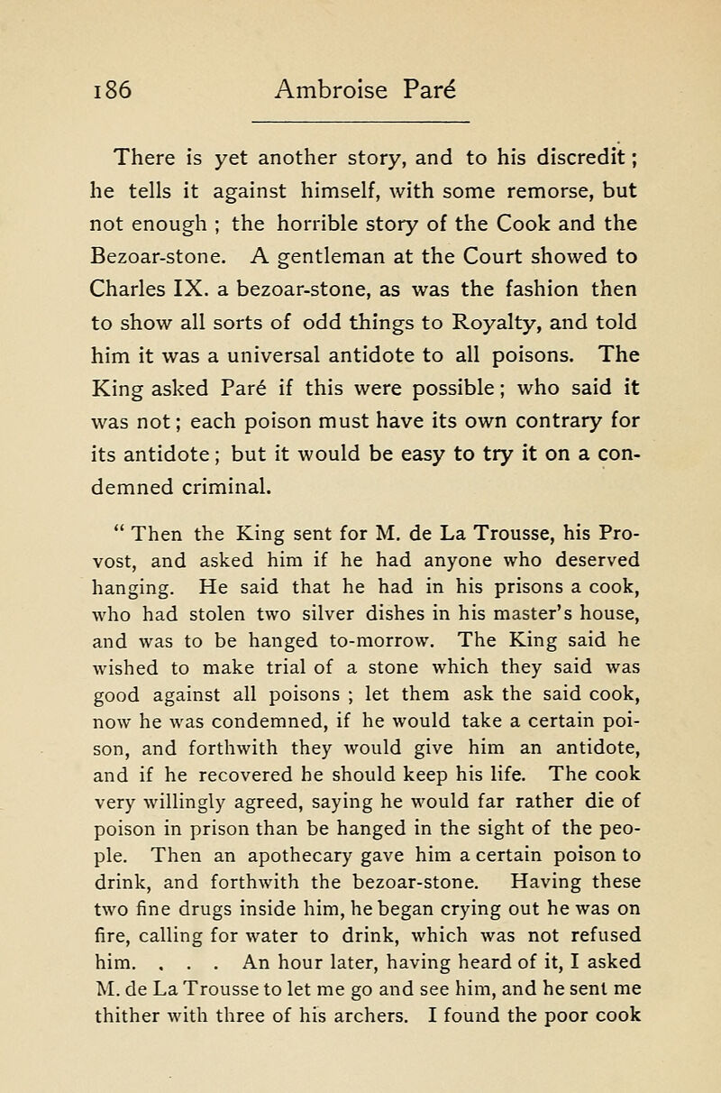 There is yet another story, and to his discredit; he tells it against himself, with some remorse, but not enough ; the horrible story of the Cook and the Bezoar-stone. A gentleman at the Court showed to Charles IX. a bezoar-stone, as was the fashion then to show all sorts of odd things to Royalty, and told him it was a universal antidote to all poisons. The King asked Par6 if this were possible; who said it was not; each poison must have its own contrary for its antidote; but it would be easy to try it on a con- demned criminal.  Then the King sent for M. de La Trousse, his Pro- vost, and asked him if he had anyone who deserved hanging. He said that he had in his prisons a cook, who had stolen two silver dishes in his master's house, and was to be hanged to-morrow. The King said he wished to make trial of a stone which they said was good against all poisons ; let them ask the said cook, now he was condemned, if he would take a certain poi- son, and forthwith they would give him an antidote, and if he recovered he should keep his life. The cook very willingly agreed, saying he would far rather die of poison in prison than be hanged in the sight of the peo- ple. Then an apothecary gave him a certain poison to drink, and forthwith the bezoar-stone. Having these two fine drugs inside him, he began crying out he was on fare, calling for water to drink, which was not refused him. , . . An hour later, having heard of it, I asked M. de La Trousse to let me go and see him, and he sent me thither with three of his archers. I found the poor cook