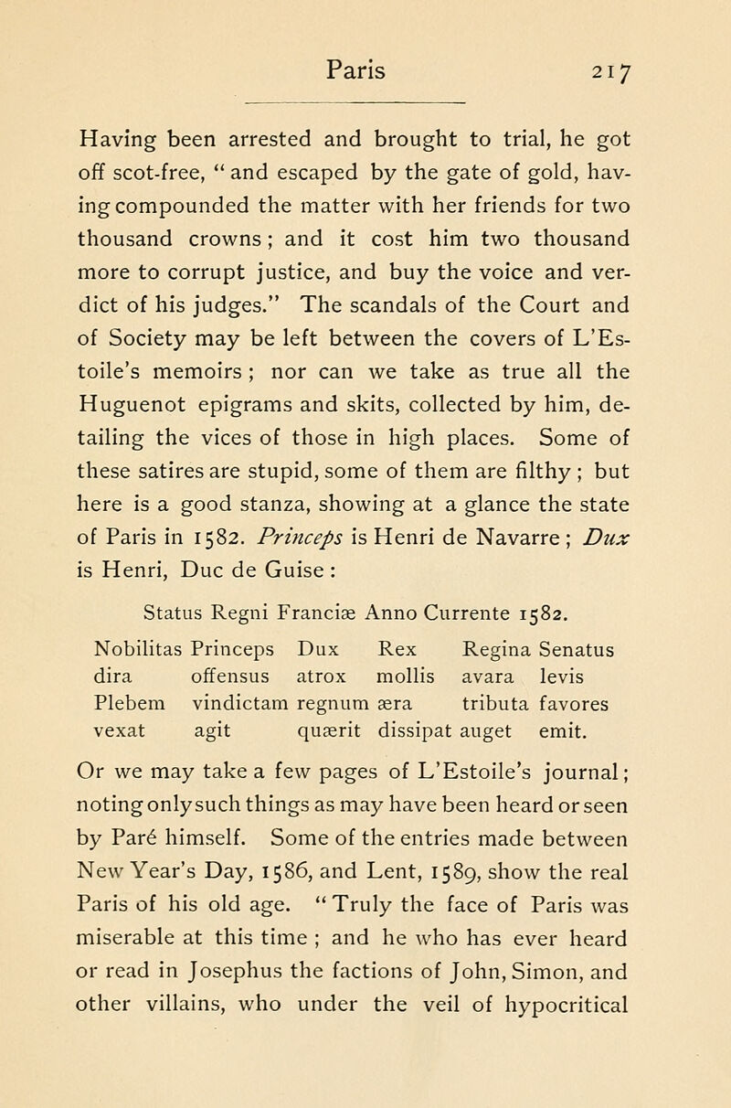 Having been arrested and brought to trial, he got off scot-free,  and escaped by the gate of gold, hav- ing compounded the matter with her friends for two thousand crowns; and it cost him two thousand more to corrupt justice, and buy the voice and ver- dict of his judges. The scandals of the Court and of Society may be left between the covers of L'Es- toile's memoirs ; nor can we take as true all the Huguenot epigrams and skits, collected by him, de- tailing the vices of those in high places. Some of these satires are stupid, some of them are filthy ; but here is a good stanza, showing at a glance the state of Paris in 1582. Princeps is Henri de Navarre; Dux is Henri, Due de Guise : Status Regni Francise Anno Currente 1582. Nobilitas Princeps Dux Rex Regina Senatus dira offensus atrox mollis avara levis Plebem vindictam regnum asra tributa favores vexat agit quasrit dissipat auget emit. Or we may take a few pages of L'Estoile's journal; noting only such things as may have been heard or seen by Par6 himself. Some of the entries made between New Year's Day, 1586, and Lent, 1589, show the real Paris of his old age.  Truly the face of Paris was miserable at this time ; and he who has ever heard or read in Josephus the factions of John, Simon, and other villains, who under the veil of hypocritical