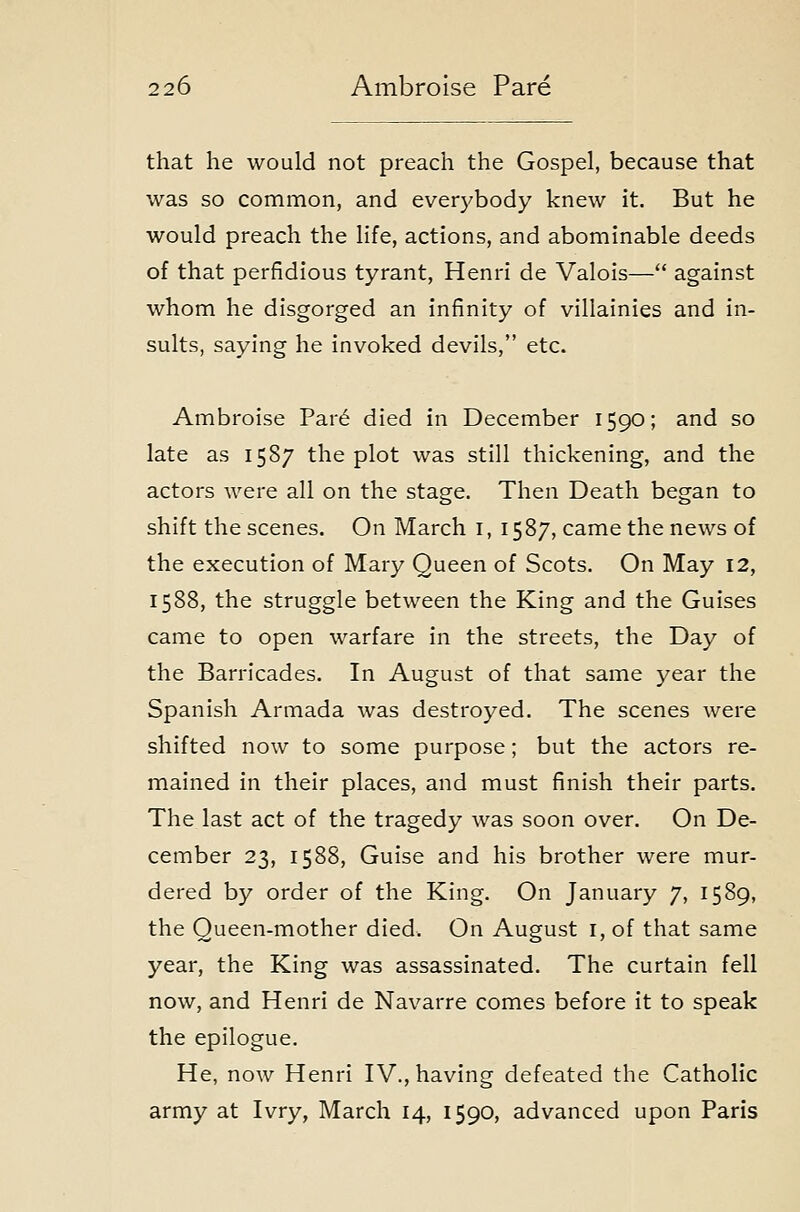 that he would not preach the Gospel, because that was so common, and everybody knew it. But he would preach the life, actions, and abominable deeds of that perfidious tyrant, Henri de Valois— against whom he disgorged an infinity of villainies and in- sults, saying he invoked devils, etc. Ambroise Par6 died in December 1590; and so late as 1587 the plot was still thickening, and the actors were all on the stage. Then Death began to shift the scenes. On March i, 1587, came the news of the execution of Mary Queen of Scots. On May 12, 1588, the struggle between the King and the Guises came to open warfare in the streets, the Day of the Barricades. In August of that same year the Spanish Armada was destroyed. The scenes were shifted now to some purpose; but the actors re- mained in their places, and must finish their parts. The last act of the tragedy was soon over. On De- cember 23, 1588, Guise and his brother were mur- dered by order of the King. On January 7, 1589, the Queen-mother died. On August i, of that same year, the King was assassinated. The curtain fell now, and Henri de Navarre comes before it to speak the epilogue. He, now Henri IV., having defeated the Catholic army at Ivry, March 14, 1590, advanced upon Paris