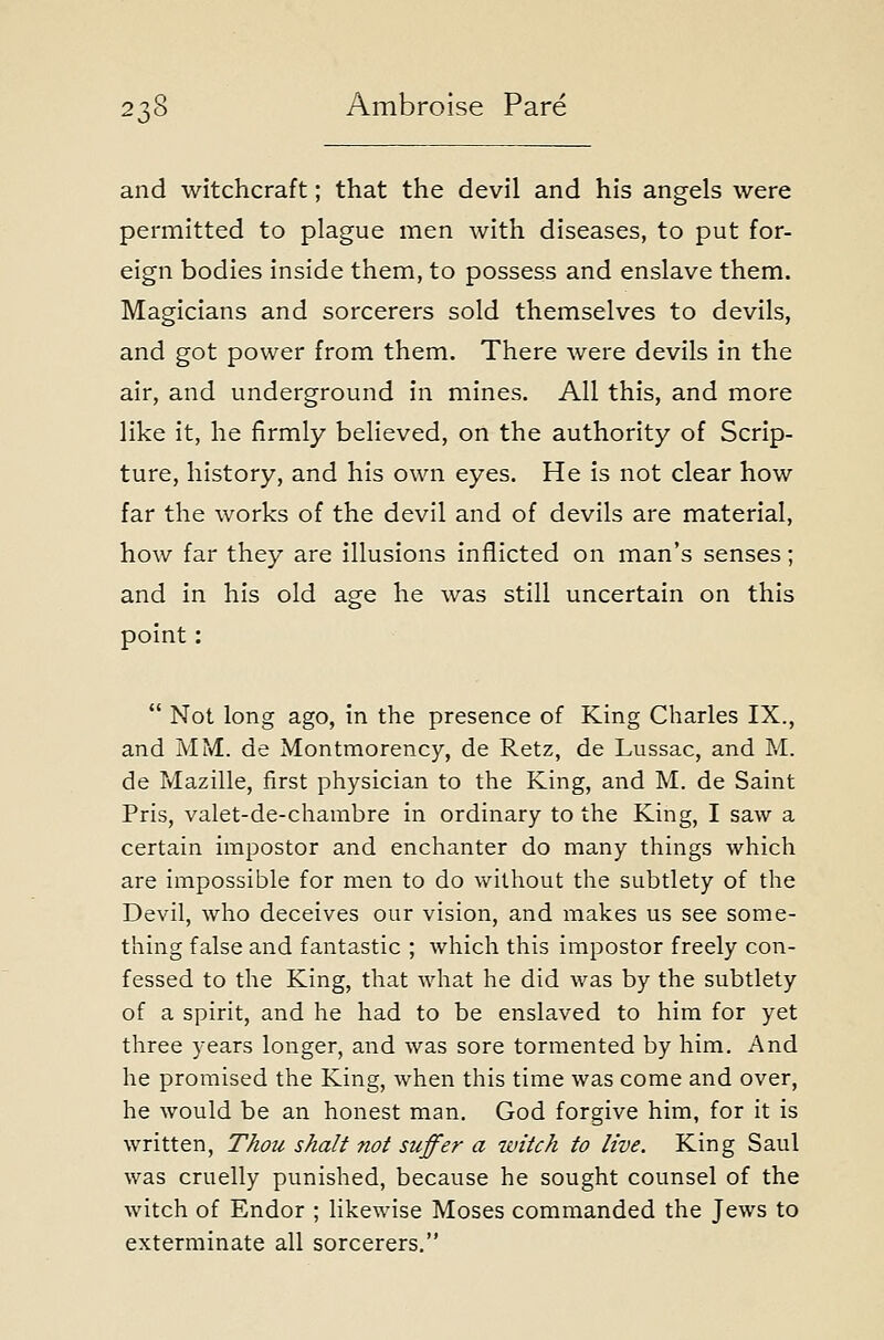 and witchcraft; that the devil and his angels were permitted to plague men with diseases, to put for- eign bodies inside them, to possess and enslave them. Magicians and sorcerers sold themselves to devils, and got power from them. There were devils in the air, and underground in mines. All this, and more like it, he firmly believed, on the authority of Scrip- ture, history, and his own eyes. He is not clear how far the works of the devil and of devils are material, how far they are illusions inflicted on man's senses; and in his old age he was still uncertain on this point:  Not long ago, in the presence of King Charles IX., and MM. de Montmorency, de Retz, de Lussac, and M. de Mazille, first physician to the King, and M. de Saint Pris, valet-de-chambre in ordinary to the King, I saw a certain impostor and enchanter do many things which are impossible for men to do without the subtlety of the Devil, who deceives our vision, and makes us see some- thing false and fantastic ; which this impostor freely con- fessed to the King, that what he did was by the subtlety of a spirit, and he had to be enslaved to him for yet three years longer, and was sore tormented by him. And he promised the King, when this time was come and over, he would be an honest man. God forgive him, for it is written, Thou shalt not suffer a witch to live. King Saul was cruelly punished, because he sought counsel of the witch of Endor ; likewise Moses commanded the Jews to exterminate all sorcerers.