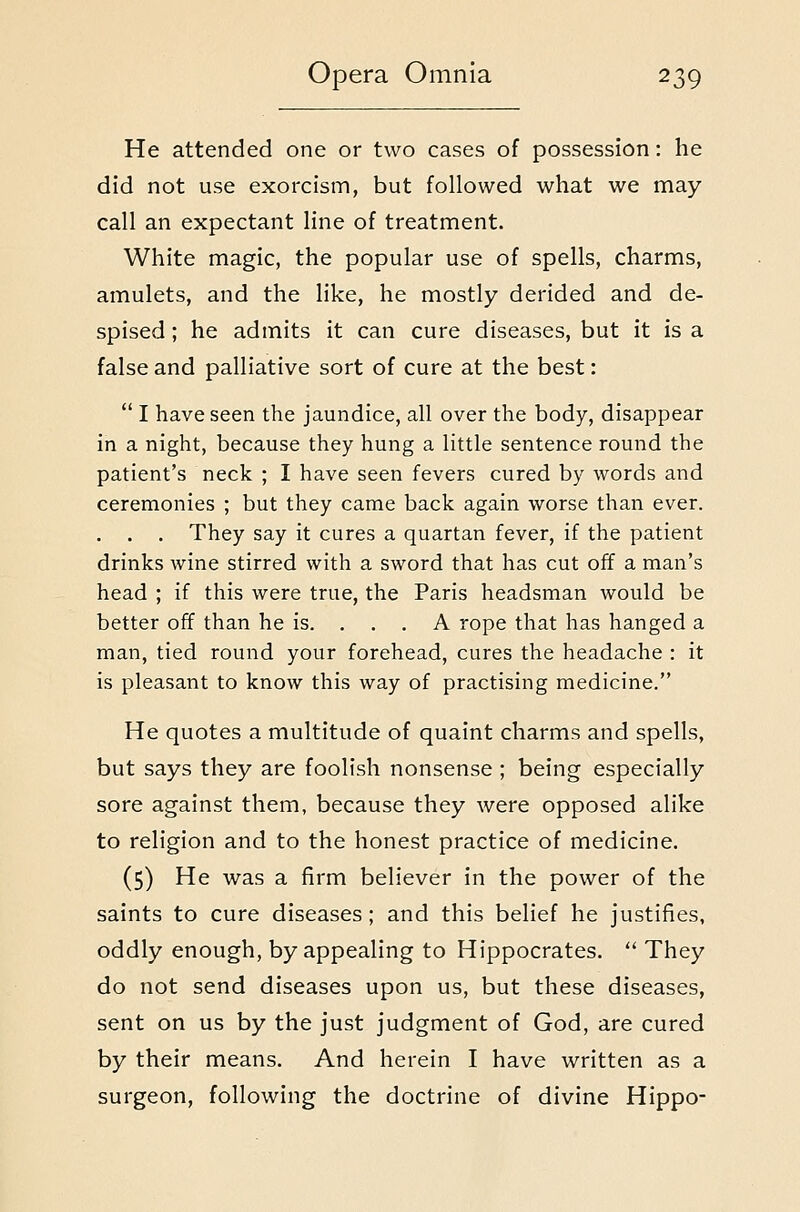 He attended one or two cases of possession: he did not use exorcism, but followed what we may call an expectant line of treatment. White magic, the popular use of spells, charms, amulets, and the like, he mostly derided and de- spised ; he admits it can cure diseases, but it is a false and palliative sort of cure at the best:  I have seen the jaundice, all over the body, disappear in a night, because they hung a little sentence round the patient's neck ; I have seen fevers cured by words and ceremonies ; but they came back again worse than ever. . . . They say it cures a quartan fever, if the patient drinks wine stirred with a sword that has cut off a man's head ; if this were true, the Paris headsman would be better off than he is. . . . A rope that has hanged a man, tied round your forehead, cures the headache : it is pleasant to know this way of practising medicine. He quotes a multitude of quaint charms and spells, but says they are foolish nonsense ; being especially sore against them, because they were opposed alike to religion and to the honest practice of medicine. (5) He was a firm believer in the power of the saints to cure diseases; and this belief he justifies, oddly enough, by appealing to Hippocrates.  They do not send diseases upon us, but these diseases, sent on us by the just judgment of God, are cured by their means. And herein I have written as a surgeon, following the doctrine of divine Hippo-