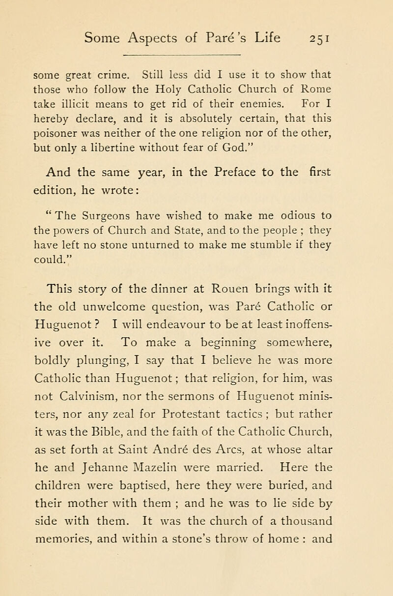 some great crime. Still less did I use it to show that those who follow the Holy Catholic Church of Rome take illicit means to get rid of their enemies. For I hereby declare, and it is absolutely certain, that this poisoner was neither of the one religion nor of the other, but only a libertine without fear of God. And the same year, in the Preface to the first edition, he wrote:  The Surgeons have wished to make me odious to the powers of Church and State, and to the people ; they have left no stone unturned to make me stumble if they could. This story of the dinner at Rouen brings with it the old unwelcome question, was Pare Catholic or Huguenot ? I will endeavour to be at least inoffens- ive over it. To make a beginning somewhere, boldly plunging, I say that I believe he was more Catholic than Huguenot; that religion, for him, was not Calvinism, nor the sermons of Huguenot minis- ters, nor any zeal for Protestant tactics ; but rather it was the Bible, and the faith of the Catholic Church, as set forth at Saint Andr6 des Arcs, at whose altar he and Jehanne Mazelin were married. Here the children were baptised, here they were buried, and their mother with them ; and he was to lie side by side with them. It was the church of a thousand memories, and within a stone's throw of home : and