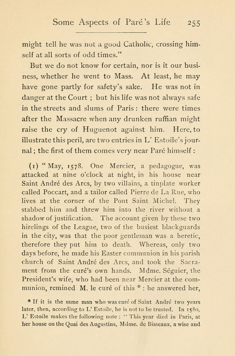 might tell he was not a good Catholic, crossing hinn- self at all sorts of odd times. But we do not know for certain, nor is it our busi- ness, whether he went to Mass. At least, he may- have gone partly for safety's sake. He was not in danger at the Court ; but his life was not always safe in the streets and slums of Paris : there were times after the Massacre when any drunken ruffian might raise the cry of Huguenot against him. Here, to illustrate this peril, are two entries in L' Estoile's jour- nal ; the first of them comes very near Par6 himself: (i)  May, 1578. One Mercier, a pedagogue, was attacked at nine o'clock at night, in his house near Saint Andre des Arcs, by two villains, a tinplate worker called Poccart, and a tailor called Pierre de La Rue, who lives at the corner of the Pont Saint Michel. They stabbed him and threw him into the river without a shadow of justification. The account given by these two hirelings of the League, two of the busiest blackguards in the city, was that the poor gentleman was a heretic, therefore they put him to death. Whereas, only two days before, he made his Easter communion in his parish church of Saint Andre des Arcs, and took the Sacra- ment from the cure's own hands. Mdme. Seguier, the President's wife, who had been near Mercier at the com- munion, remined M. le cure of this * : he answered her, * If it is the same man who was cure of Saint Andre two years later, then, according to L' Estoilc, he is not to be trusted. In 1580, L' Estoile makes the following note :  This year died in Paris, at her house on the Quai des A.ugustins, Mdme. de Bisseaux, a wise and